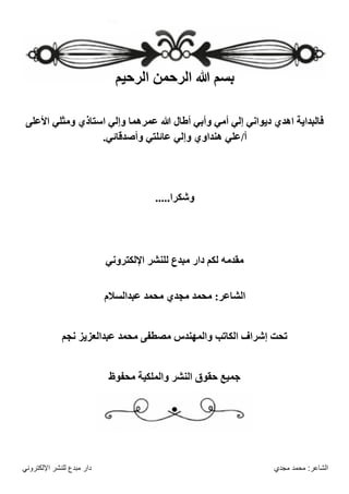 ‫مجدي‬ ‫محمد‬ :‫الشاعر‬
‫اإللكتروني‬ ‫للنشر‬ ‫مبدع‬ ‫دار‬
‫الرحيم‬ ‫الرحمن‬ ‫هللا‬ ‫بسم‬
‫األعلى‬ ‫ومثلي‬ ‫استاذي‬ ‫وإلي‬ ‫عمرهما‬ ‫هللا‬ ‫أطال‬ ‫وأبي‬ ‫أمي‬ ‫إلي‬ ‫ديواني‬ ‫اهدي‬ ‫فالبداية‬
.‫وأصدقائي‬ ‫عائلتي‬ ‫وإلي‬ ‫هنداوي‬ ‫علي‬/‫أ‬
.....‫وشكرا‬
‫اإللكتروني‬ ‫للنشر‬ ‫مبدع‬ ‫دار‬ ‫لكم‬ ‫مقدمه‬
‫محمد‬ :‫الشاعر‬
‫عبدالسالم‬ ‫محمد‬ ‫مجدي‬
‫نجم‬ ‫عبدالعزيز‬ ‫محمد‬ ‫مصطفى‬ ‫والمهندس‬ ‫الكاتب‬ ‫إشراف‬ ‫تحت‬
‫والملكية‬ ‫النشر‬ ‫حقوق‬ ‫جميع‬
‫محفوظ‬
 