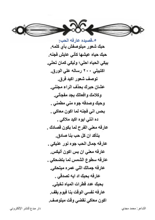 ‫مجدي‬ ‫محمد‬ :‫الشاعر‬
‫اإللكتروني‬ ‫للنشر‬ ‫مبدع‬ ‫دار‬
٥
-
:‫الحب‬ ‫عارفه‬ ‫قصيده‬
.‫كلمه‬ ‫بأي‬ ‫ميتوصفش‬ ‫شعور‬ ‫حبك‬
.‫فجنه‬ ‫عايش‬ ‫كأني‬ ‫عيشها‬ ‫حياه‬ ‫حبك‬
‫احلي؛‬ ‫الحياه‬ ‫بيكي‬
.‫تحلي‬ ‫كمان‬ ‫وليكي‬
‫اكتبيلي‬
٢٠٠
.‫الورق‬ ‫علي‬ ‫رساله‬
.‫فرق‬ ‫اكيد‬ ‫شعور‬ ‫توصف‬
.‫مجنني‬ ‫الراء‬ ‫بحذف‬ ‫حبرك‬ ‫عشان‬
.‫مفجأني‬ ‫بجد‬ ‫وافعالك‬ ‫وكالمك‬
. ‫مطمني‬ ‫مني‬ ‫جوه‬ ‫وصدقه‬ ‫وحبك‬
. ‫معاكي‬ ‫اكون‬ ‫لما‬ ‫فجنه‬ ‫اني‬ ‫بحس‬
. ‫مالكي‬ ‫اكيد‬ ‫ايوه‬ ‫انتي‬ ‫ده‬
. ‫قصادك‬ ‫بكون‬ ‫لما‬ ‫الفرح‬ ‫معني‬ ‫عارفه‬
‫بنا‬ ‫حب‬ ‫كل‬ ‫ان‬ ‫بتأكد‬
.‫صادق‬
. ‫عنيكي‬ ‫نور‬ ‫جوه‬ ‫الحب‬ ‫جمال‬ ‫عارفه‬
.‫أليكس‬ ‫اكون‬ ‫بس‬ ‫ان‬ ‫معني‬ ‫عارفه‬
. ‫بتضحكي‬ ‫لما‬ ‫الشمس‬ ‫سطوع‬ ‫عارفه‬
.‫ميتحكي‬ ‫عمره‬ ‫اللي‬ ‫جمالك‬ ‫عارفه‬
. ‫تصدقي‬ ‫ايه‬ ‫اد‬ ‫بحبك‬ ‫عارفه‬
.‫تخيلي‬ ‫المياه‬ ‫قطرات‬ ‫عدد‬ ‫بحبك‬
.‫يقف‬ ‫فيوم‬ ‫بنا‬ ‫الوقت‬ ‫نفسي‬ ‫عارفه‬
.‫ميتوصف‬ ‫وقت‬ ‫نقضي‬ ‫معاكي‬ ‫اكون‬
 