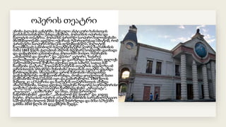 ოპერის თეატრი
ენობა ქალაქის ცენტრში, შემკული ანტიკური ხანისთვის
დამახასიათებელი ქანდაკებებით, ქუთაისის ოპერისა და
ბალეტის თეატრია. ქუთაისს ქართულ საოპერო ხელოვნებაში
მნიშვნელოვანი ადგილი უჭირავს უპირველესად იმიტომ, რომ
ქართველი საოპერო მუსიკის ფუძემდებელი, მელიტონ
ბალანჩივაძე (ცნობილი ბალეტმეისტერი ჯორჯ ბალანჩინის
მამა) 1863 წელს ქალაქთან ახლოს მდებარე სოფელში დაიბადა
და დაწყებითი განათლებაც ქუთაისში მიიღო. ოპერების
„აბესალომ და ეთერი“, და „დაისი“ ავტორი, ზაქარია
ფალიაშვილი ასევე დაიბადა და გაიზარდა ქუთაისში. ფელიქს
ვარლამიშვილის ქუჩაზე დღესაც დგას სახლი, სადაც მან
ბავშვობა გაატარა. ქუთაისის ოპერის თეატრის ადგილზე იმ
დროისთვის არსებულ შენობაში ქუთაისის თეატრი დგამდა
წარმოდგენებს. სხვადასხვა დროს შენობაში სხვადასხვა
დაწესებულება ფუნქციონირებდა, თუმცა ყოველთვის მათი
საქმიანობა მუსიკასთან იყო დაკავშირებული. 1969 წლის
შემდეგ კი აქ ოპერისა და ბალეტის თეატრისთვის აშენდა
ახალი შენობა, სადაც დღესაც იდგმება როგორც საერთაშორისო
დონეზე ცნობილი საოპერო წარმოდგენები „ტრავიატა“,
„რიგოლეტო“, „ჯამბაზები“ და სხვა, ასევე ქართული
ნაწარმოებები: „დაისი“, „აბესალომ და ეთერი“ და კიდევ
ბევრი. ქუთაისის ოპერის თეატრის შენობის სარეაბილიტაციო
სამუშაოები ბოლოს 2010 წელს შესრულდა და მისი საზეიმო
გახსნა 2010 წლის 29 დეკემბერს შედგა.
 