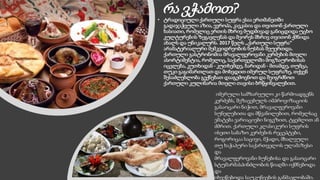 რა ვჭამოთ?
• ტრადიციული ქართული სუფრა ესაა ერთმანეთში
გადაჯაჭვული აზია, ევროპა, კავკასია და თვითონ ქართული
ხასიათი, რომელიც ერთის მხრივ მუდმივად განიცდიდა უცხო
კულტურების ზეგავლენას და მეორეს მხრივ თვითონ ქმნიდა
ახალს და უნიკალურს. 2017 წელს ,,ქართული სუფრა“
არამატერიალური მემკვიდრეობის ნუსხას შეუერთდა.
ქართული გასტრონომია მრავალფეროვანი კერძების მთელი
ასორტიმენტია, რომელიც, საქართველოში მოგზაურობისას
იცვლება, კუთხიდან - კუთხემდე, ბარიდან - მთამდე, თუმცა,
თუკი გაგიმართლათ და მოხვდით იმერულ სუფრაზე, თქვენ
შესაძლებლობა გექნებათ დააგემოვნოთ და შეიგრძნოთ
ქართული კულინარია მთელი თავისი ბრწყინვალებით.
იმერული სამზარეულო კი წარმოადგენს
კერძებს, შეზავებულს იმპროვიზაციის
გასაოცარი ნიჭით, მრავალფეროვანი
სუნელებითა და მწვანილებით, რომელსაც
ემატება ვარიაციები ნიგვზით, ტყემლით ან
ძმრით. ქართული კლასიკური სუფრის
ისეთი საბაზო კერძების რეცეპტები,
როგორიცაა საცივი, მჭადი, მხალეული
თუ ხაჭაპური საქართველოს ულამაზესი
და
მრავალფეროვანი ბუნებისა და გასაოცარი
სტუმარმასპინძლობის წიაღში იქმნებოდა
და
იხვეწებოდა საუკუნეების განმავლობაში.
 
