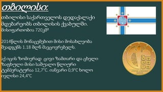 თბილისი:
თბილისი საქართველოს დედაქალაქი
მდებარეობს თბილისის ქვაბულში.
მისიფართობია 720კმ²
2014წლის მონაცემებით მისი მოსახლ...