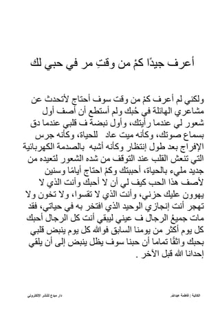 ‫عبدللا‬ ‫فاطمة‬ : ‫الكاتبة‬
.
‫مبدع‬ ‫دار‬
‫اإللكتروني‬ ‫للنشر‬
ً‫ل‬ ‫حيف‬ ‫ف‬ ‫إله‬ ‫ن‬‫ت‬‫قل‬ ‫إل‬ ْ‫م‬‫ك‬ ّ‫ج‬‫د‬ ‫ب‬ ‫أره‬
‫ر‬ ‫ألتحدث‬ ‫ج‬ ‫أحت‬ ‫و‬ ‫قلت‬ ‫إل‬ ْ‫م‬‫ك‬ ‫أره‬ ‫لم‬ ‫قلنسف‬
‫أق‬ ‫أصف‬ ‫أن‬ ‫تطع‬ ‫أ‬ ‫قلم‬ ً‫ي‬ُ‫ح‬ ‫ف‬ ‫ئبة‬ ‫ّلك‬ ‫ره‬ ‫إلش‬
‫يق‬ ‫رسدإل‬ ‫لبيف‬ ‫ة‬ ‫ني‬ ‫قأق‬ ،ً‫رأيت‬ ‫رسدإل‬ ‫لف‬ ‫كنور‬
‫بهس‬ ‫قكأن‬ ، ‫لبح‬ ‫ي‬ ‫ر‬ ‫ت‬ ‫إل‬ ‫قكأن‬ ،ً‫صوت‬ ‫م‬ ‫ع‬
‫طو‬ ‫عند‬ ‫هّج‬ ‫ّه‬
‫ة‬ ‫ئ‬ ‫ّلنكهع‬ ‫دإلة‬ ‫ل‬ ‫ع‬ ‫أكي‬ ‫قكأن‬ ‫ر‬ ‫نتظ‬
‫إل‬ ‫دأ‬ ‫لتن‬ ‫ّلشنور‬ ‫كدأ‬ ‫إل‬ ‫ّلتولف‬ ‫رسد‬ ‫ّلقبب‬ ‫تسن‬ ‫ّلتف‬
‫س‬ ‫ق‬ ‫ج‬‫إل‬ ‫أي‬ ‫ج‬ ‫ّحت‬ ْ‫م‬‫قك‬ ً‫أحييت‬ ، ‫لح‬ ‫ع‬ ‫إلبفل‬ ‫بديد‬
ً‫أحي‬ ‫ال‬ ‫أن‬ ‫لف‬ ‫ف‬ ‫ك‬ ‫ّلحب‬ ّ‫هذ‬ ‫ألصف‬
‫ال‬ ‫ّلذ‬ ‫قأنت‬
‫قال‬ ‫تلون‬ ‫قال‬ ،ّ‫و‬ ‫تق‬ ‫ال‬ ‫ّلذ‬ ‫قأنت‬ ،‫حزنف‬ ً ‫رب‬ ‫يكوقن‬
‫ك‬ ‫نج‬ ‫أنت‬ ‫تكجه‬
‫قد‬ ،‫تف‬ ‫ح‬ ‫ف‬ ‫ع‬ ‫تله‬ ّ ‫ّلذ‬ ‫د‬ ‫ّلوح‬
‫ّلهب‬ ‫ك‬ ‫أنت‬ ‫يقف‬ ‫ل‬ ‫سف‬ ‫ر‬ ‫ّلهب‬ ُ‫ع‬ ‫بم‬ ‫ت‬ ‫إل‬
ً‫أحي‬
‫لبيف‬ ‫يسي‬ ‫يوم‬ ‫ك‬ ‫و‬ ‫عق‬ ‫ّل‬ ‫يوإلس‬ ‫إل‬ ‫أكثه‬ ‫يوم‬ ‫ك‬
‫يبقف‬ ‫أن‬ ‫لى‬ ‫يسي‬ ‫يظ‬ ‫و‬ ‫حيس‬ ‫أن‬ ‫إل‬ ‫تم‬ ‫ج‬‫ق‬،ّ‫ق‬ ً‫عحي‬
. ‫ّخخه‬ ‫لي‬ ‫حدّن‬
 