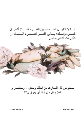 ‫عبدللا‬ ‫فاطمة‬ : ‫الكاتبة‬
.
‫مبدع‬ ‫دار‬
‫اإللكتروني‬ ‫للنشر‬
‫ا‬‫ا‬‫اا‬ ‫أتل‬ ‫ال‬ ‫ا‬‫ا‬‫كماا‬ ،‫اه‬‫ا‬‫ّلقماا‬ ‫يقن‬ ‫ل‬ ‫ام‬‫ا‬‫اا‬ ‫ّل‬ ‫ا‬‫ا‬‫اا‬ ‫أتل‬ ‫ال‬ ‫ا‬‫ا‬‫أناا‬
‫لبيااااف‬
‫ي‬
ً‫قناااا‬
‫ك‬
‫ق‬ ،‫ل‬ ‫اااام‬ ‫ّل‬ ‫اااافل‬ ‫ل‬ ‫ّلقمااااه‬ ‫يااااأتف‬
‫لبيف‬ ‫فل‬ ‫لت‬ ‫أنت‬ ‫تأتف‬
‫خو‬
‫ق‬ ‫ه‬ ‫ست‬ ‫ق‬ ، ‫قحد‬ ً‫أبب‬ ‫إل‬ ‫رك‬ ‫ّلمن‬ ‫ك‬
‫سس‬ ‫ع‬ ‫يفهق‬ ‫أن‬ ‫أرّي‬ ‫إل‬ ‫ك‬ ‫ّهزم‬
 