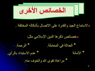 ‫الجيد‬ ‫االستماع‬
‫المختلفة‬ ‫بأشكاله‬ ‫االتصال‬ ‫على‬ ‫والقدرة‬
.
‫مثل‬ ‫اإلسالمي‬ ‫الدين‬ ‫ذكرها‬ ‫خصائص‬
:
*
‫المعاملة‬ ‫في‬ ‫العدالة‬
.
*
‫الرحمة‬
.
*
‫األمانة‬
*
‫بالرأي‬ ‫االستبداد‬ ‫عدم‬
.
*
‫منه‬ ‫والخوف‬ ‫هللا‬ ‫تقوى‬ ‫مراعاة‬
.
22
 