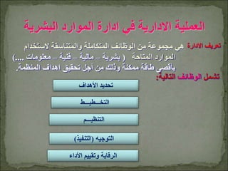 ‫األهداف‬ ‫تحديد‬
‫التخـــطيـــط‬
‫التوجيه‬
(
‫التنفيذ‬
)
‫التنظيـــم‬
‫البشرية‬ ‫الموارد‬ ‫ادارة‬ ‫في‬ ‫االدارية‬ ‫العملية‬
‫األداء‬ ‫وتقييم‬ ‫الرقابة‬
‫الستخدام‬ ‫والمتناسقة‬ ‫المتكاملة‬ ‫الوظائف‬ ‫من‬ ‫مجموعة‬ ‫هي‬
‫المتاحة‬ ‫الموارد‬
(
‫بشرية‬
–
‫مالية‬
–
‫فنية‬
–
‫معلومات‬
...
).
‫المنظمة‬ ‫اهداف‬ ‫تحقيق‬ ‫أجل‬ ‫من‬ ‫وذلك‬ ‫ممكنة‬ ‫طاقة‬ ‫بأقصى‬
.
‫االدارة‬ ‫تعريف‬
‫تشمل‬
‫الوظائف‬
‫التالية‬
:
 