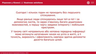 Сьогодні і кількох годин не проходить без людського
спілкування.
Якщо раніше люди спілкувались лише тет-а-тет і за
допомогою листів, то зараз з'явилось багато додаткових
можливостей, в першу чергу завдяки Інтернету і мобільним
пристроям.
У такому світі неправильна або неповна передача інформації
може вплинути негативним чином на успіх в житті, а її
точність, виразність і ефективність навпаки здатна допомогти
досягти багатьох цілей.
 