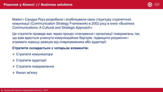 Майкл і Сандра Роуз розробили і опублікували свою структуру стратегічної
комунікації (Communication Strategy Framework) в 2002 році в книзі «Business
Communications: A Cultural and Strategic Approach».
Ця стратегія проведе вас через процес планування і організації повідомлень так,
що вам вдасться уникнути комунікаційних бар'єрів, підвищити розуміння і
отримати хорошу реакцію від співрозмовника або аудиторії.
Стратегія складається з чотирьох елементів:
 Стратегія комунікатора
 Стратегія аудиторії
 Стратегія повідомлення
 Канал зв'язку
 