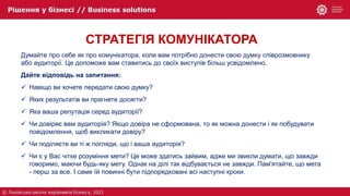 СТРАТЕГІЯ КОМУНІКАТОРА
Думайте про себе як про комунікатора, коли вам потрібно донести свою думку співрозмовнику
або аудиторії. Це допоможе вам ставитись до своїх виступів більш усвідомлено.
Дайте відповідь на запитання:
 Навіщо ви хочете передати свою думку?
 Яких результатів ви прагнете досягти?
 Яка ваша репутація серед аудиторії?
 Чи довіряє вам аудиторія? Якщо довіра не сформована, то як можна донести і як побудувати
повідомлення, щоб викликати довіру?
 Чи поділяєте ви ті ж погляди, що і ваша аудиторія?
 Чи є у Вас чітке розуміння мети? Це може здатись зайвим, адже ми звикли думати, що завжди
говоримо, маючи будь-яку мету. Однак на ділі так відбувається не завжди. Пам'ятайте, що мета
- перш за все. І саме їй повинні бути підпорядковані всі наступні кроки.
 