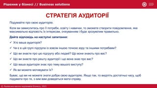 СТРАТЕГІЯ АУДИТОРІЇ
Подумайте про свою аудиторію.
Коли ви замислитесь про її потреби, освіту і навички, то зможете створити повідомлення, яке
максимально відповість їх інтересам, очікуванням і буде зрозумілим правильно.
Дайте відповідь на наступні запитання:
 Хто ваша аудиторія?
 Чи є в цій групі підгрупа із зовсім іншою точкою зору та іншими потребами?
 Що ви знаєте про цю підгрупу або людей? Що вони знають про вас?
 Що ви знаєте про решту аудиторії і що вона знає про вас?
 Що ваша аудиторія знає про тему вашого виступу?
 Як ви можете мотивувати їх?
Буває, що ви не можете знати добре свою аудиторію. Якщо так, то виділіть достатньо часу, щоб
подумати про те, з ким вам доведеться мати справу.
 