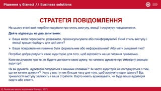 СТРАТЕГІЯ ПОВІДОМЛЕННЯ
На цьому етапі вам потрібно подумати про стиль виступу, емоції і структуру повідомлення.
Дайте відповідь на два запитання:
 Ваша мета переконати, розважити, проконсультувати або поінформувати? Який стиль виступу і
емоції краще підійдуть для цієї мети?
 Ваше повідомлення повинно бути формальним або неформальним? Або мати змішаний тип?
Потрібно добре розуміти свою аудиторію для того, щоб відповісти на це питання правильно.
Коли ви думаєте про те, як будете доносити свою думку, то напевно думаєте про ймовірну реакцію
аудиторії.
Як ви думаєте, аудиторія погодиться з вашими словами? Чи часто аудиторія не погоджується з тим,
що ви хочете донести? І чи є у вас і у них більше часу для того, щоб зрозуміти один одного? Від
тривалості виступу залежить і ваша стратегія. Варто навіть враховувати, чи буде ваша аудиторія
сидіти або стояти.
 