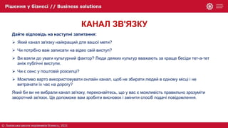 КАНАЛ ЗВ'ЯЗКУ
Дайте відповідь на наступні запитання:
 Який канал зв'язку найкращий для вашої мети?
 Чи потрібно вам записати на відео свій виступ?
 Ви взяли до уваги культурний фактор? Люди деяких культур вважають за краще бесіди тет-а-тет
аніж публічні виступи.
 Чи є сенс у поштовій розсилці?
 Можливо варто використовувати онлайн канал, щоб не збирати людей в одному місці і не
витрачати їх час на дорогу?
Який би ви не вибрали канал зв'язку, переконайтесь, що у вас є можливість правильно зрозуміти
зворотний зв'язок. Це допоможе вам зробити висновок і змінити спосіб подачі повідомлення.
 