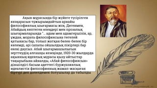 Ақын мұрасында бір жүйеге түсірілген
көзқарасын тұжырымдайтын арнайы
философиялық шығармасы жоқ. Дегенмен,
Абайдың көптеген өлеңдері мен прозалық
шығармаларында "… адам мен адамгершілік, ар,
ұждан, мораль философиясына төтелей
қатынасы бар, толып жатқан бөлек-бөлек бір
көлемді, әрі сапалы ойшылдық пікірлері бар
екені даусыз. Абай шығармашылығын
зерттеудің алғашқы кезеңінде, 1920-30 жылдарда
ақынның идеялық мұрасы қызу айтыстар
тақырыбына айналды, «Абай философиясын»
діншілдігі басым әдеттегі буржуазиялық
идеалистік философияның жамап-жасқаған
біртүрі деп дәлелдемек болушылар да табылды
 