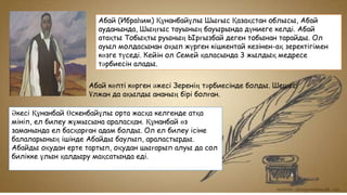 Абай (Ибраһим) Құнанбайұлы Шығыс Қазақстан облысы, Абай
ауданында, Шыңғыс тауының бауырында дүниеге келді. Абай
атақты Тобықты руының Ырғызбай деген тобынан тарайды. Ол
ауыл молдасынан оқып жүрген кішкентай кезінен-ақ зеректігімен
көзге түседі. Кейін ол Семей қаласында 3 жылдық медресе
тәрбиесін алады.
Абай көпті көрген әжесі Зеренің тәрбиесінде болды. Шешесі
Ұлжан да ақылды ананың бірі болған.
Әкесі Құнанбай Өскенбайұлы орта жасқа келгенде атқа
мініп, ел билеу жұмысына араласқан. Құнанбай өз
заманында ел басқарған адам болды. Ол ел билеу ісіне
балаларының ішінде Абайды баулып, араластырды.
Абайды оқудан ерте тартып, оқудан шығарып алуы да сол
билікке ұлын қалдыру мақсатында еді.
 