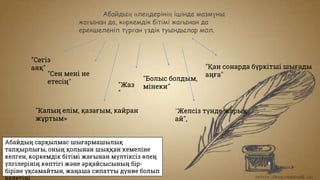 Абайдың өлеңдерінің ішінде мазмүны
жағынан да, көркемдік бітімі жағынан да
ерекшеленіп түрған үздік туындылар мол.
"Сегіз
аяқ"
"Сен мені не
етесің"
"Қан сонарда бүркітші шығады
аңға"
"Жаз
"
"Болыс болдым,
мінеки"
"Калың елім, қазағым, кайран
жұртым»
"Желсіз түнде жарық
ай",
Абайдың сарқылмас шығармашылық
тапқырлығы, оның қолынан шыққан кемеліне
келген, коркемдік бітімі жағынан мүлтіксіз өлең
үлгілерінің көптігі және әрқайсысының бір-
біріне үқсамайтын, жаңаша сипатты дүние болып
 