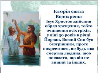 Історія свята
Водохреща
Ісус Христос здійснив
обряд хрещення, тобто
очищення всіх гріхів,
у віці 30 років в річці
Йордан. Божий Син був
безгрішним, проте
похрестився, як будь-яка
смертна людина, щоб
показати, що він не
вищий за інших.
 