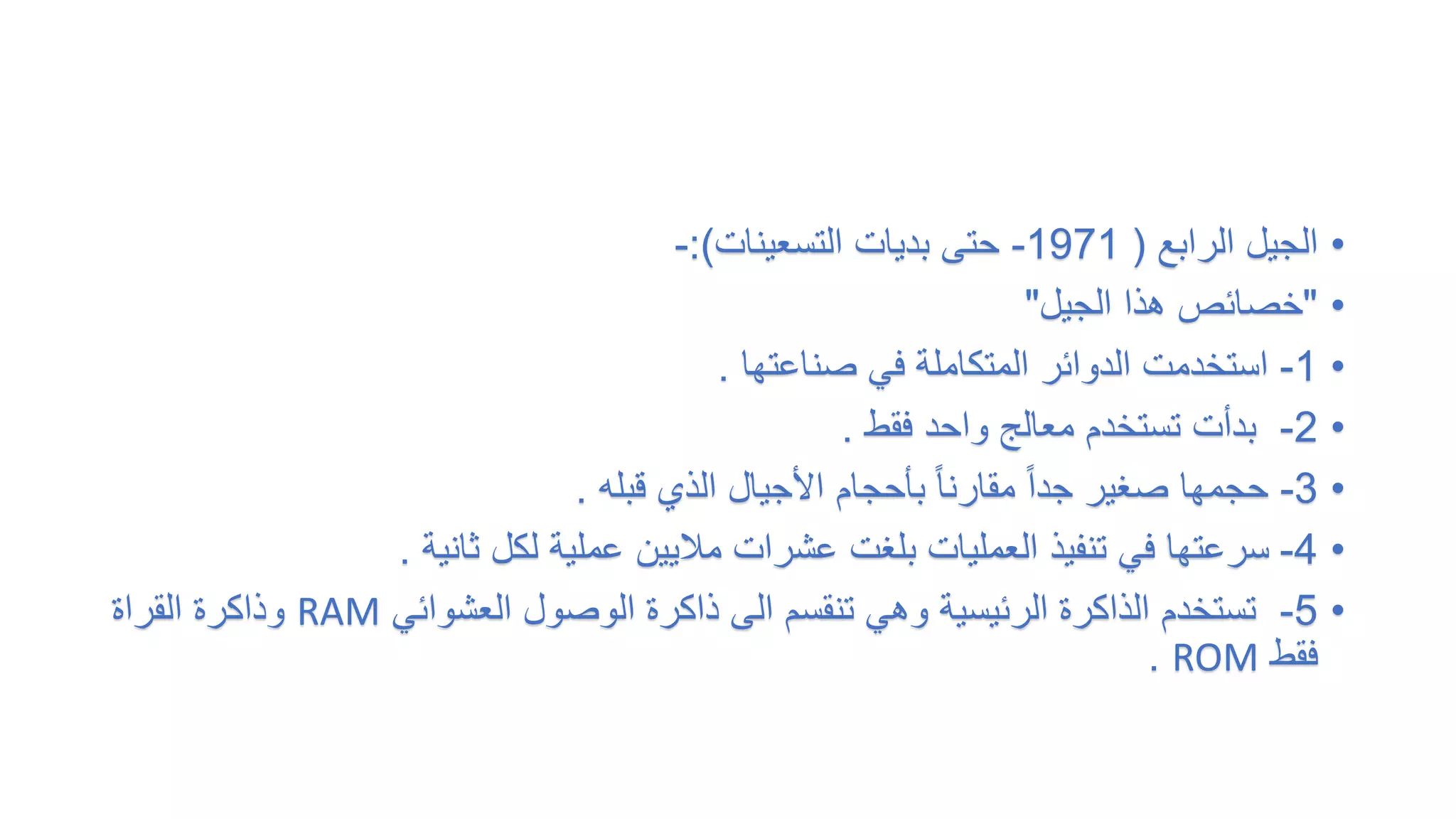 •
‫الرابع‬ ‫الجيل‬
(
1971
-
‫التسعينات‬ ‫بديات‬ ‫حتى‬
:)
-
•
"
‫الجيل‬ ‫هذا‬ ‫خصائص‬
"
•
1
-
‫صناعتها‬ ‫في‬ ‫المتكاملة‬ ‫الدوائر‬ ‫استخدمت‬
.
•
2
-
‫فقط‬ ‫واحد‬ ‫معالج‬ ‫تستخدم‬ ‫بدأت‬
.
•
3
-
‫قبله‬ ‫الذي‬ ‫األجيال‬ ‫بأحجام‬ ً‫ا‬‫مقارن‬ ً‫ا‬‫جد‬ ‫صغير‬ ‫حجمها‬
.
•
4
-
‫ثانية‬ ‫لكل‬ ‫عملية‬ ‫ماليين‬ ‫عشرات‬ ‫بلغت‬ ‫العمليات‬ ‫تنفيذ‬ ‫في‬ ‫سرعتها‬
.
•
5
-
‫العشوائي‬ ‫الوصول‬ ‫ذاكرة‬ ‫الى‬ ‫تنقسم‬ ‫وهي‬ ‫الرئيسية‬ ‫الذاكرة‬ ‫تستخدم‬
RAM
‫وذاكرة‬
‫القراة‬
‫فقط‬
ROM
.
 