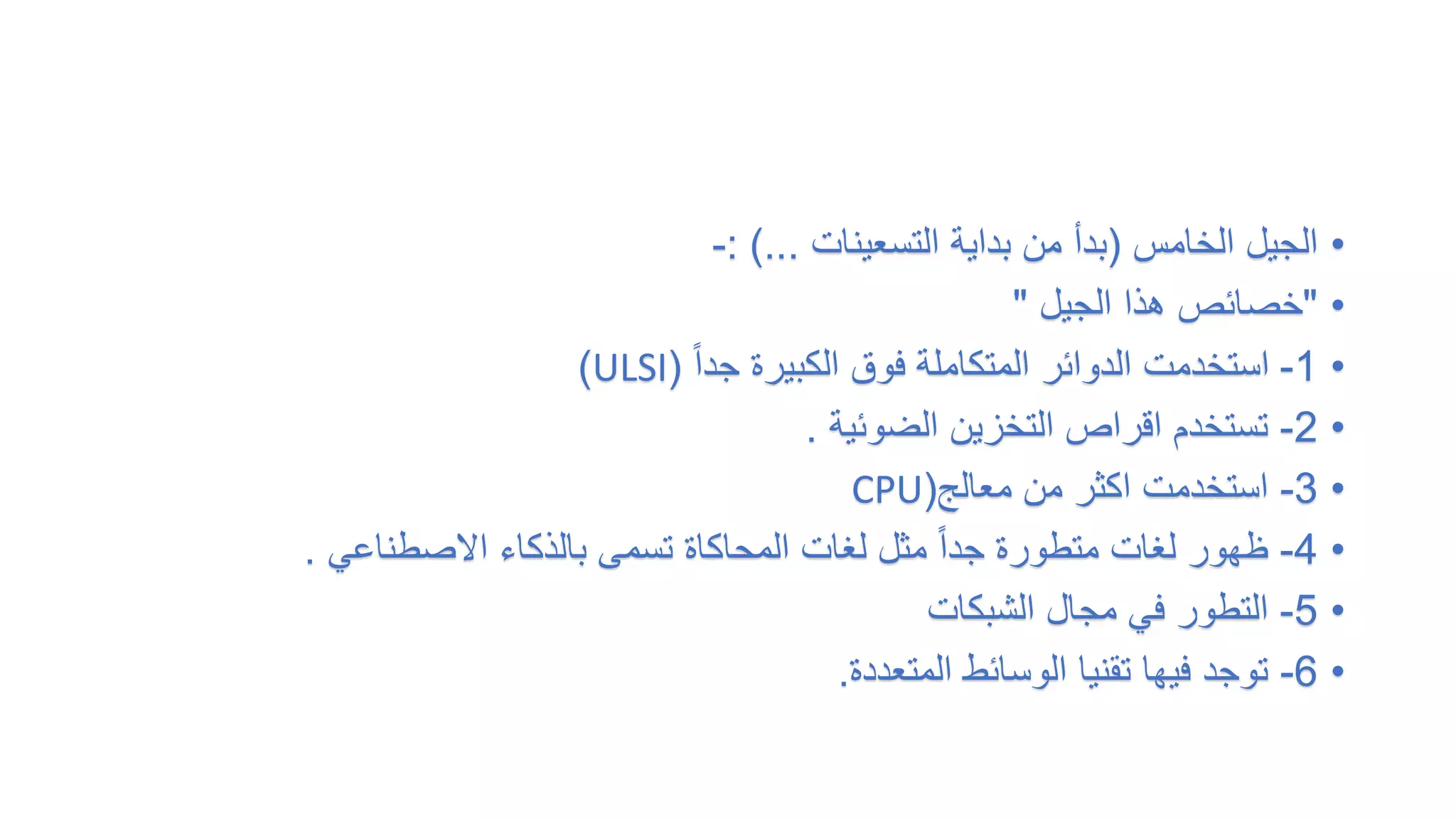 •
‫الخامس‬ ‫الجيل‬
(
‫التسعينات‬ ‫بداية‬ ‫من‬ ‫بدأ‬
: )...
-
•
"
‫الجيل‬ ‫هذا‬ ‫خصائص‬
"
•
1
-
ً‫ا‬‫جد‬ ‫الكبيرة‬ ‫فوق‬ ‫المتكاملة‬ ‫الدوائر‬ ‫استخدمت‬
(
ULSI
)
•
2
-
‫الضوئية‬ ‫التخزين‬ ‫اقراص‬ ‫تستخدم‬
.
•
3
-
‫معالج‬ ‫من‬ ‫اكثر‬ ‫استخدمت‬
(
CPU
•
4
-
‫االصطناعي‬ ‫بالذكاء‬ ‫تسمى‬ ‫المحاكاة‬ ‫لغات‬ ‫مثل‬ ً‫ا‬‫جد‬ ‫متطورة‬ ‫لغات‬ ‫ظهور‬
.
•
5
-
‫الشبكات‬ ‫مجال‬ ‫في‬ ‫التطور‬
•
6
-
‫المتعددة‬ ‫الوسائط‬ ‫تقنيا‬ ‫فيها‬ ‫توجد‬
.
 