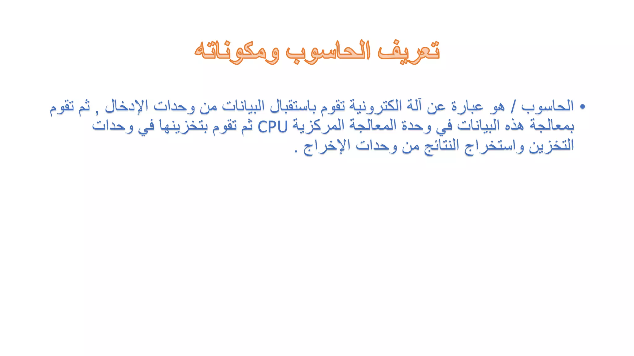 •
‫الحاسوب‬
/
‫اإلدخال‬ ‫وحدات‬ ‫من‬ ‫البيانات‬ ‫باستقبال‬ ‫تقوم‬ ‫الكترونية‬ ‫آلة‬ ‫عن‬ ‫عبارة‬ ‫هو‬
,
‫تقوم‬ ‫ثم‬
‫المركزية‬ ‫المعالجة‬ ‫وحدة‬ ‫في‬ ‫البيانات‬ ‫هذه‬ ‫بمعالجة‬
CPU
‫وحدات‬ ‫في‬ ‫بتخزينها‬ ‫تقوم‬ ‫ثم‬
‫اإلخراج‬ ‫وحدات‬ ‫من‬ ‫النتائج‬ ‫واستخراج‬ ‫التخزين‬
.
 