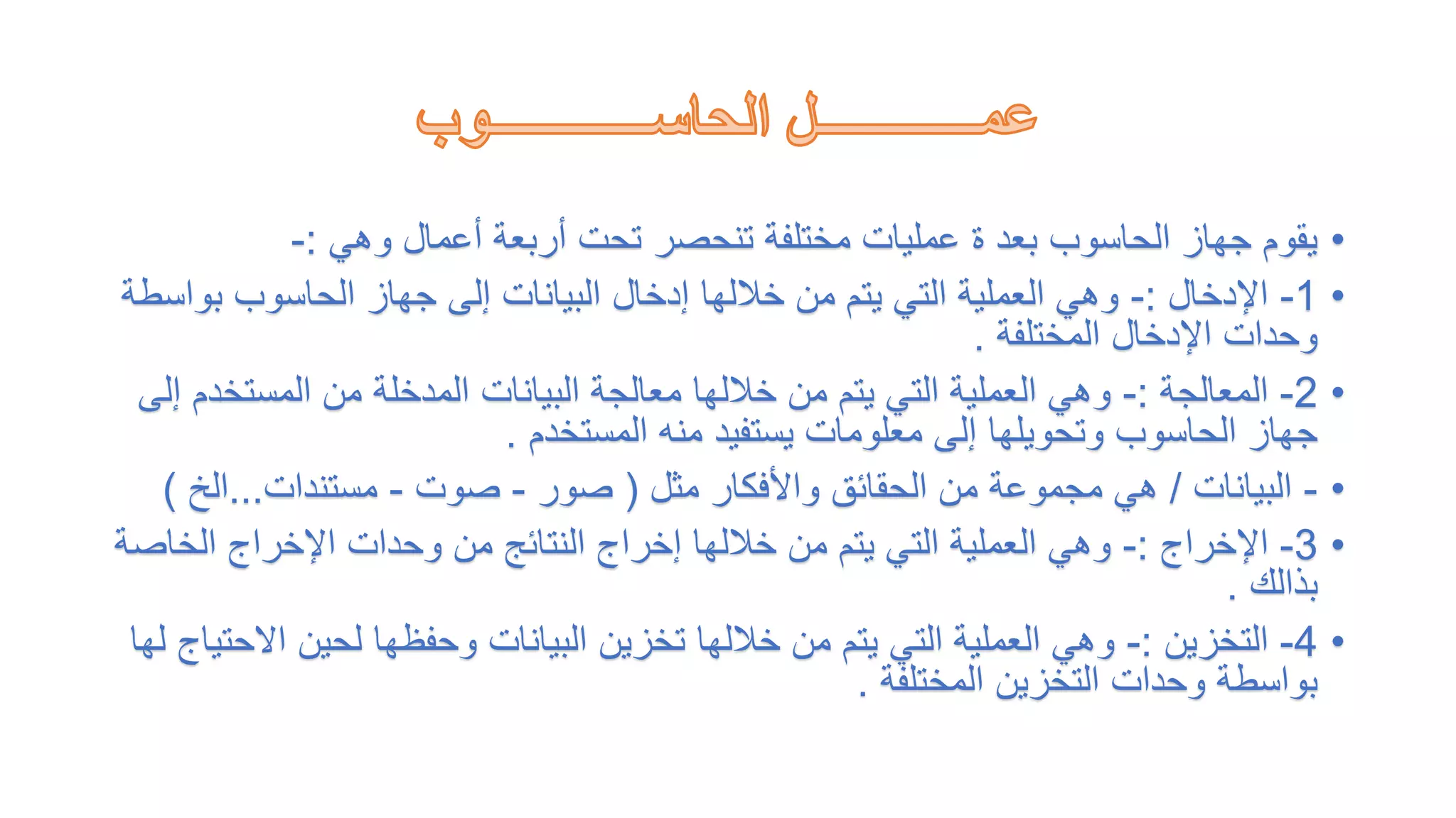 •
‫وهي‬ ‫أعمال‬ ‫أربعة‬ ‫تحت‬ ‫تنحصر‬ ‫مختلفة‬ ‫عمليات‬ ‫ة‬ ‫بعد‬ ‫الحاسوب‬ ‫جهاز‬ ‫يقوم‬
:
-
•
1
-
‫اإلدخال‬
:
-
‫بو‬ ‫الحاسوب‬ ‫جهاز‬ ‫إلى‬ ‫البيانات‬ ‫إدخال‬ ‫خاللها‬ ‫من‬ ‫يتم‬ ‫التي‬ ‫العملية‬ ‫وهي‬
‫اسطة‬
‫المختلفة‬ ‫اإلدخال‬ ‫وحدات‬
.
•
2
-
‫المعالجة‬
:
-
‫المستخ‬ ‫من‬ ‫المدخلة‬ ‫البيانات‬ ‫معالجة‬ ‫خاللها‬ ‫من‬ ‫يتم‬ ‫التي‬ ‫العملية‬ ‫وهي‬
‫إلى‬ ‫دم‬
‫المستخدم‬ ‫منه‬ ‫يستفيد‬ ‫معلومات‬ ‫إلى‬ ‫وتحويلها‬ ‫الحاسوب‬ ‫جهاز‬
.
•
-
‫البيانات‬
/
‫مثل‬ ‫واألفكار‬ ‫الحقائق‬ ‫من‬ ‫مجموعة‬ ‫هي‬
(
‫صور‬
-
‫صوت‬
-
‫مستندات‬
...
‫الخ‬
)
•
3
-
‫اإلخراج‬
:
-
‫الخا‬ ‫اإلخراج‬ ‫وحدات‬ ‫من‬ ‫النتائج‬ ‫إخراج‬ ‫خاللها‬ ‫من‬ ‫يتم‬ ‫التي‬ ‫العملية‬ ‫وهي‬
‫صة‬
‫بذالك‬
.
•
4
-
‫التخزين‬
:
-
‫اال‬ ‫لحين‬ ‫وحفظها‬ ‫البيانات‬ ‫تخزين‬ ‫خاللها‬ ‫من‬ ‫يتم‬ ‫التي‬ ‫العملية‬ ‫وهي‬
‫لها‬ ‫حتياج‬
‫المختلفة‬ ‫التخزين‬ ‫وحدات‬ ‫بواسطة‬
.
 
