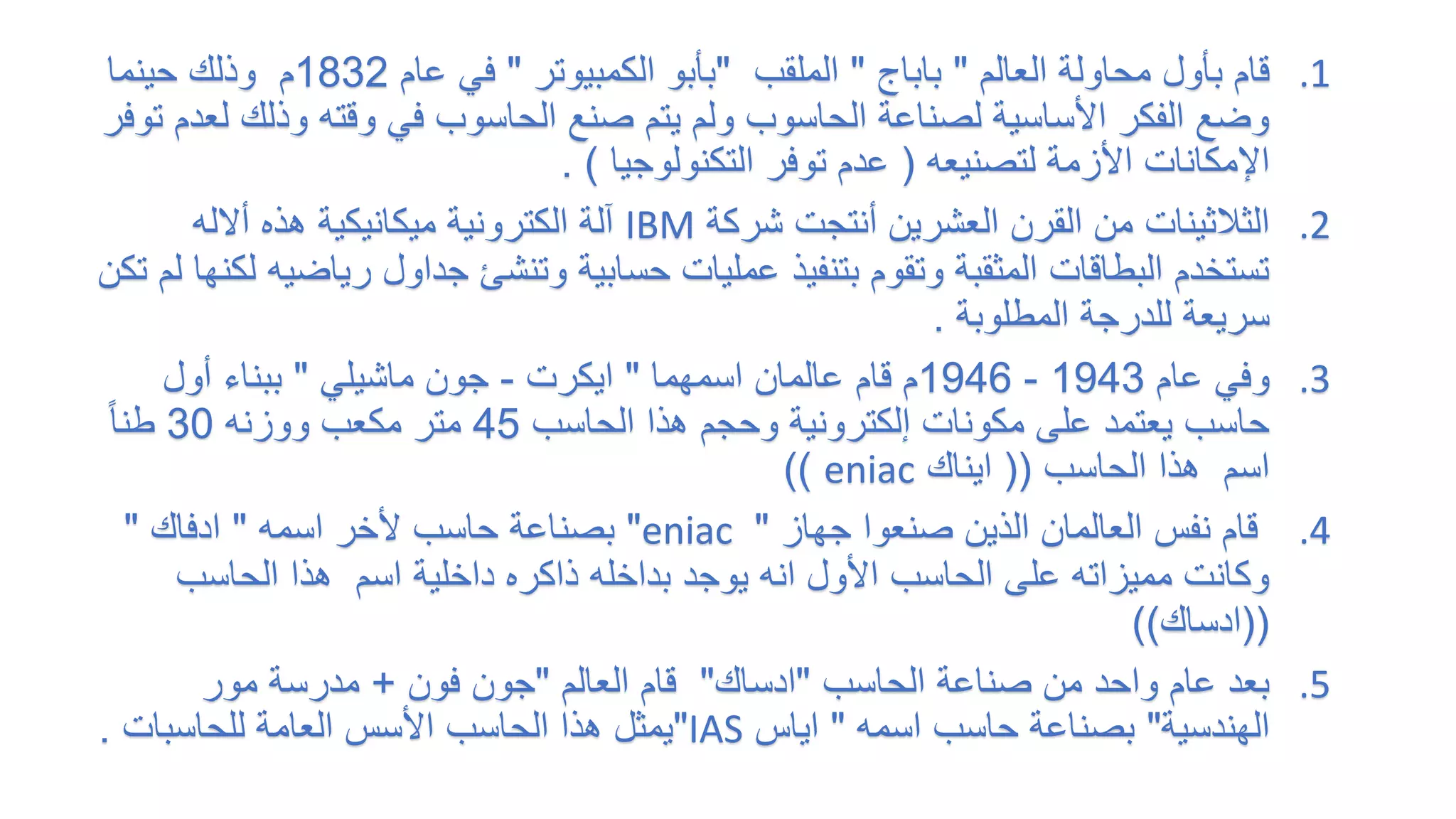 .1
‫العالم‬ ‫محاولة‬ ‫بأول‬ ‫قام‬
"
‫باباج‬
"
‫الملقب‬
"
‫الكمبيوتر‬ ‫بأبو‬
"
‫عام‬ ‫في‬
1832
‫حينما‬ ‫وذلك‬ ‫م‬
‫وذل‬ ‫وقته‬ ‫في‬ ‫الحاسوب‬ ‫صنع‬ ‫يتم‬ ‫ولم‬ ‫الحاسوب‬ ‫لصناعة‬ ‫األساسية‬ ‫الفكر‬ ‫وضع‬
‫توفر‬ ‫لعدم‬ ‫ك‬
‫لتصنيعه‬ ‫األزمة‬ ‫اإلمكانات‬
(
‫التكنولوجيا‬ ‫توفر‬ ‫عدم‬
. )
.2
‫شركة‬ ‫أنتجت‬ ‫العشرين‬ ‫القرن‬ ‫من‬ ‫الثالثينات‬
IBM
‫أالله‬ ‫هذه‬ ‫ميكانيكية‬ ‫الكترونية‬ ‫آلة‬
‫ري‬ ‫جداول‬ ‫وتنشئ‬ ‫حسابية‬ ‫عمليات‬ ‫بتنفيذ‬ ‫وتقوم‬ ‫المثقبة‬ ‫البطاقات‬ ‫تستخدم‬
‫تكن‬ ‫لم‬ ‫لكنها‬ ‫اضيه‬
‫المطلوبة‬ ‫للدرجة‬ ‫سريعة‬
.
.3
‫عام‬ ‫وفي‬
1943
-
1946
‫اسمهما‬ ‫عالمان‬ ‫قام‬ ‫م‬
"
‫ايكرت‬
-
‫جون‬
‫ماشيلي‬
"
‫أول‬ ‫ببناء‬
‫الحاسب‬ ‫هذا‬ ‫وحجم‬ ‫إلكترونية‬ ‫مكونات‬ ‫على‬ ‫يعتمد‬ ‫حاسب‬
45
‫ووزنه‬ ‫مكعب‬ ‫متر‬
30
ً‫ا‬‫طن‬
‫الحاسب‬ ‫هذا‬ ‫اسم‬
((
‫ايناك‬
eniac
))
.4
‫جهاز‬ ‫صنعوا‬ ‫الذين‬ ‫العالمان‬ ‫نفس‬ ‫قام‬
"
eniac
"
‫اسمه‬ ‫ألخر‬ ‫حاسب‬ ‫بصناعة‬
"
‫ادفاك‬
"
‫داخلية‬ ‫ذاكره‬ ‫بداخله‬ ‫يوجد‬ ‫انه‬ ‫األول‬ ‫الحاسب‬ ‫على‬ ‫مميزاته‬ ‫وكانت‬
‫الحاسب‬ ‫هذا‬ ‫اسم‬
((
‫ادساك‬
))
.5
‫الحاسب‬ ‫صناعة‬ ‫من‬ ‫واحد‬ ‫عام‬ ‫بعد‬
"
‫ادساك‬
"
‫العالم‬ ‫قام‬
"
‫فون‬ ‫جون‬
+
‫مور‬ ‫مدرسة‬
‫الهندسية‬
"
‫اسمه‬ ‫حاسب‬ ‫بصناعة‬
"
‫اياس‬
IAS
"
‫للحاسبات‬ ‫العامة‬ ‫األسس‬ ‫الحاسب‬ ‫هذا‬ ‫يمثل‬
.
 