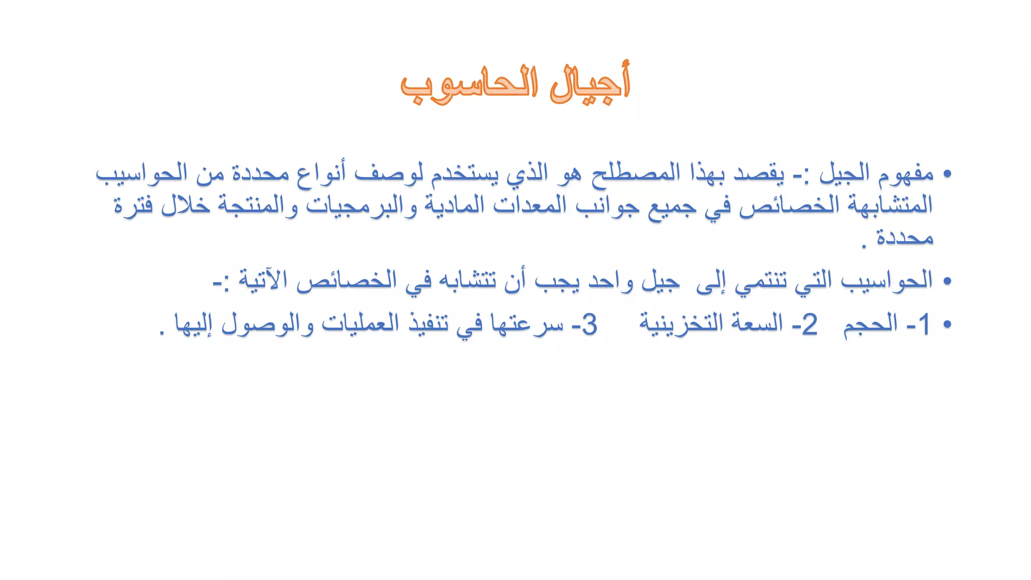 •
‫الجيل‬ ‫مفهوم‬
:
-
‫الحواس‬ ‫من‬ ‫محددة‬ ‫أنواع‬ ‫لوصف‬ ‫يستخدم‬ ‫الذي‬ ‫هو‬ ‫المصطلح‬ ‫بهذا‬ ‫يقصد‬
‫يب‬
‫خالل‬ ‫والمنتجة‬ ‫والبرمجيات‬ ‫المادية‬ ‫المعدات‬ ‫جوانب‬ ‫جميع‬ ‫في‬ ‫الخصائص‬ ‫المتشابهة‬
‫فترة‬
‫محددة‬
.
•
‫اآلتية‬ ‫الخصائص‬ ‫في‬ ‫تتشابه‬ ‫أن‬ ‫يجب‬ ‫واحد‬ ‫جيل‬ ‫إلى‬ ‫تنتمي‬ ‫التي‬ ‫الحواسيب‬
:
-
•
1
-
‫الحجم‬
2
-
‫التخزينية‬ ‫السعة‬
3
-
‫إليها‬ ‫والوصول‬ ‫العمليات‬ ‫تنفيذ‬ ‫في‬ ‫سرعتها‬
.
 