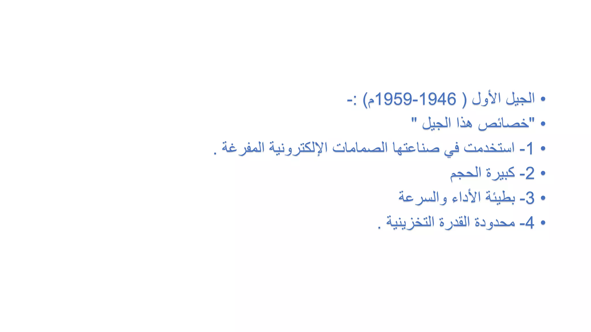 •
‫األول‬ ‫الجيل‬
(
1946
-
1959
‫م‬
: )
-
•
"
‫الجيل‬ ‫هذا‬ ‫خصائص‬
"
•
1
-
‫المفرغة‬ ‫اإللكترونية‬ ‫الصمامات‬ ‫صناعتها‬ ‫في‬ ‫استخدمت‬
.
•
2
-
‫الحجم‬ ‫كبيرة‬
•
3
-
‫والسرعة‬ ‫األداء‬ ‫بطيئة‬
•
4
-
‫التخزينية‬ ‫القدرة‬ ‫محدودة‬
.
 