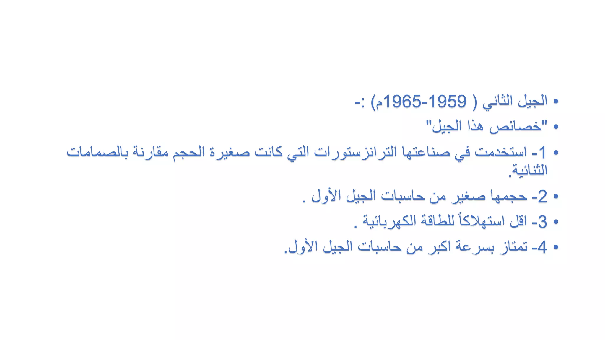 •
‫الثاني‬ ‫الجيل‬
(
1959
-
1965
‫م‬
: )
-
•
"
‫الجيل‬ ‫هذا‬ ‫خصائص‬
"
•
1
-
‫بال‬ ‫مقارنة‬ ‫الحجم‬ ‫صغيرة‬ ‫كانت‬ ‫التي‬ ‫الترانزستورات‬ ‫صناعتها‬ ‫في‬ ‫استخدمت‬
‫صمامات‬
‫الثنائية‬
.
•
2
-
‫األول‬ ‫الجيل‬ ‫حاسبات‬ ‫من‬ ‫صغير‬ ‫حجمها‬
.
•
3
-
‫الكهربائية‬ ‫للطاقة‬ ً‫ا‬‫استهالك‬ ‫اقل‬
.
•
4
-
‫األول‬ ‫الجيل‬ ‫حاسبات‬ ‫من‬ ‫اكبر‬ ‫بسرعة‬ ‫تمتاز‬
.
 