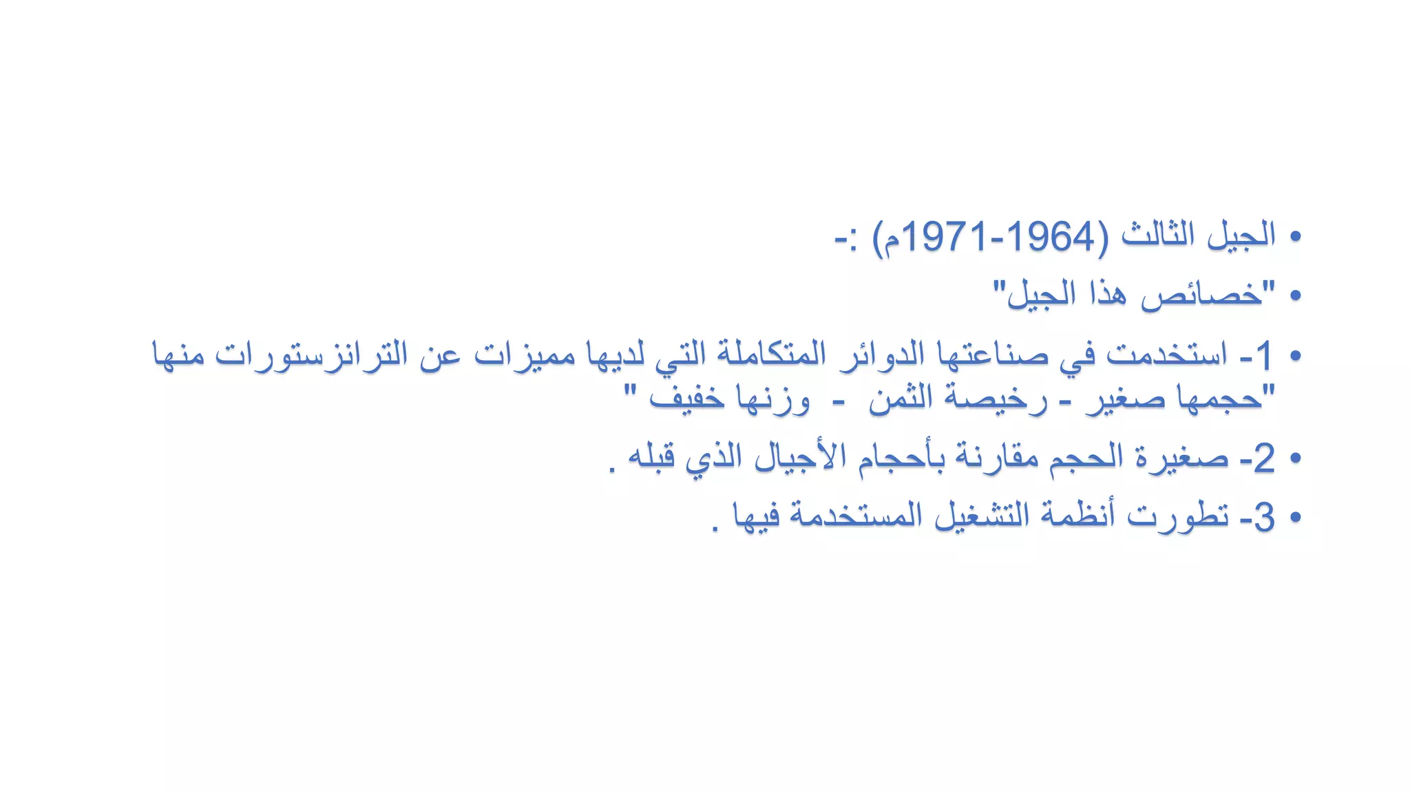 •
‫الثالث‬ ‫الجيل‬
(
1964
-
1971
‫م‬
: )
-
•
"
‫الجيل‬ ‫هذا‬ ‫خصائص‬
"
•
1
-
‫الترانزستور‬ ‫عن‬ ‫مميزات‬ ‫لديها‬ ‫التي‬ ‫المتكاملة‬ ‫الدوائر‬ ‫صناعتها‬ ‫في‬ ‫استخدمت‬
‫منها‬ ‫ات‬
"
‫صغير‬ ‫حجمها‬
-
‫الثمن‬ ‫رخيصة‬
-
‫خفيف‬ ‫وزنها‬
"
•
2
-
‫قبله‬ ‫الذي‬ ‫األجيال‬ ‫بأحجام‬ ‫مقارنة‬ ‫الحجم‬ ‫صغيرة‬
.
•
3
-
‫فيها‬ ‫المستخدمة‬ ‫التشغيل‬ ‫أنظمة‬ ‫تطورت‬
.
 