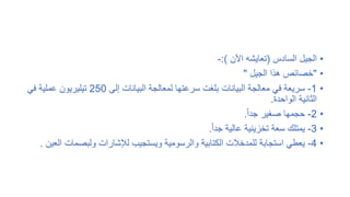 •
‫السادس‬ ‫الجيل‬
(
‫اآلن‬ ‫تعايشه‬
:)
-
•
"
‫الجيل‬ ‫هذا‬ ‫خصائص‬
"
•
1
-
‫إلى‬ ‫البيانات‬ ‫لمعالجة‬ ‫سرعتها‬ ‫بلغت‬ ‫البيانات‬ ‫معالجة‬ ‫في‬ ‫سريعة‬
250
‫تيليريون‬
‫في‬ ‫عملية‬
‫الواحدة‬ ‫الثانية‬
.
•
2
-
ً‫ا‬‫جد‬ ‫صغير‬ ‫حجمها‬
.
•
3
-
ً‫ا‬‫جد‬ ‫عالية‬ ‫تخزينية‬ ‫سعة‬ ‫يمتلك‬
.
•
4
-
‫ولبصما‬ ‫لإلشارات‬ ‫ويستجيب‬ ‫والرسومية‬ ‫الكتابية‬ ‫للمدخالت‬ ‫استجابة‬ ‫يعطي‬
‫العين‬ ‫ت‬
.
 