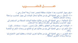 •
‫وهي‬ ‫أعمال‬ ‫أربعة‬ ‫تحت‬ ‫تنحصر‬ ‫مختلفة‬ ‫عمليات‬ ‫ة‬ ‫بعد‬ ‫الحاسوب‬ ‫جهاز‬ ‫يقوم‬
:
-
•
1
-
‫اإلدخال‬
:
-
‫بو‬ ‫الحاسوب‬ ‫جهاز‬ ‫إلى‬ ‫البيانات‬ ‫إدخال‬ ‫خاللها‬ ‫من‬ ‫يتم‬ ‫التي‬ ‫العملية‬ ‫وهي‬
‫اسطة‬
‫المختلفة‬ ‫اإلدخال‬ ‫وحدات‬
.
•
2
-
‫المعالجة‬
:
-
‫المستخ‬ ‫من‬ ‫المدخلة‬ ‫البيانات‬ ‫معالجة‬ ‫خاللها‬ ‫من‬ ‫يتم‬ ‫التي‬ ‫العملية‬ ‫وهي‬
‫إلى‬ ‫دم‬
‫المستخدم‬ ‫منه‬ ‫يستفيد‬ ‫معلومات‬ ‫إلى‬ ‫وتحويلها‬ ‫الحاسوب‬ ‫جهاز‬
.
•
-
‫البيانات‬
/
‫مثل‬ ‫واألفكار‬ ‫الحقائق‬ ‫من‬ ‫مجموعة‬ ‫هي‬
(
‫صور‬
-
‫صوت‬
-
‫مستندات‬
...
‫الخ‬
)
•
3
-
‫اإلخراج‬
:
-
‫الخا‬ ‫اإلخراج‬ ‫وحدات‬ ‫من‬ ‫النتائج‬ ‫إخراج‬ ‫خاللها‬ ‫من‬ ‫يتم‬ ‫التي‬ ‫العملية‬ ‫وهي‬
‫صة‬
‫بذالك‬
.
•
4
-
‫التخزين‬
:
-
‫اال‬ ‫لحين‬ ‫وحفظها‬ ‫البيانات‬ ‫تخزين‬ ‫خاللها‬ ‫من‬ ‫يتم‬ ‫التي‬ ‫العملية‬ ‫وهي‬
‫لها‬ ‫حتياج‬
‫المختلفة‬ ‫التخزين‬ ‫وحدات‬ ‫بواسطة‬
.
 