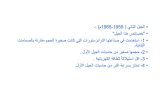 •
‫الثاني‬ ‫الجيل‬
(
1959
-
1965
‫م‬
: )
-
•
"
‫الجيل‬ ‫هذا‬ ‫خصائص‬
"
•
1
-
‫بال‬ ‫مقارنة‬ ‫الحجم‬ ‫صغيرة‬ ‫كانت‬ ‫التي‬ ‫الترانزستورات‬ ‫صناعتها‬ ‫في‬ ‫استخدمت‬
‫صمامات‬
‫الثنائية‬
.
•
2
-
‫األول‬ ‫الجيل‬ ‫حاسبات‬ ‫من‬ ‫صغير‬ ‫حجمها‬
.
•
3
-
‫الكهربائية‬ ‫للطاقة‬ ً‫ا‬‫استهالك‬ ‫اقل‬
.
•
4
-
‫األول‬ ‫الجيل‬ ‫حاسبات‬ ‫من‬ ‫اكبر‬ ‫بسرعة‬ ‫تمتاز‬
.
 