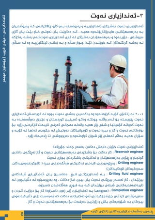 ‫كۆیە‬ ‫زانكۆی‬ ‫بەشەئەندازیارییەكانی‬ ‫ڕێبەری‬
8
‫عومەر‬
‫بێستون‬
|
‫غریب‬
‫میالن‬
:
‫ئامادەكردنی‬
‫پەیوەندییان‬ ‫ـە‬
‫ـ‬‫ک‬ ‫ـەی‬
‫ـ‬‫چاالکیان‬ ‫کارو‬ ‫ـەو‬
‫ـ‬‫ب‬ ‫ـتە‬
‫ـ‬‫پەیوەس‬ ‫و‬ ‫ـە‬
‫ـ‬‫ئەندازیاریی‬ ‫ـێکی‬
‫ـ‬‫بەش‬ ‫ـەوت‬
‫ـ‬‫ن‬ ‫ـی‬
‫ـ‬‫ئەندازیاری‬
‫گازی‬ ‫ـان‬‫ـ‬‫ی‬ ‫ـت‬‫ـ‬‫بێ‬ ‫ـاو‬‫ـ‬‫خ‬ ‫ـی‬‫ـ‬‫نەوت‬ ‫ـان‬‫ـ‬‫ی‬ ‫ـت‬‫ـ‬‫دەکرێ‬ ‫ـە‬‫ـ‬‫ک‬ ، ‫ـە‬‫ـ‬‫هەی‬ ‫ـەوە‬‫ـ‬‫هایدرۆکاربۆن‬ ‫ـی‬‫ـ‬‫بەرهەمهێنان‬ ‫ـە‬‫ـ‬‫ب‬
‫یەکێکە‬ ‫ـە‬
‫ـ‬‫بەش‬ ‫ـەم‬
‫ـ‬‫ئ‬.‫نەوت‬ ‫ـاری‬
‫ـ‬‫ئەندازی‬ ‫کاری‬ ‫ـە‬
‫ـ‬‫ل‬ ‫ـێکن‬
‫ـ‬‫بەش‬ ‫ـان‬
‫ـ‬‫بەرهەمهێن‬ ‫و‬ ‫ـەوە‬
‫ـ‬‫دۆزین‬ . ‫ـتی‬
‫ـ‬‫سروش‬
‫ســاڵی‬ ‫لــە‬ ‫وە‬ ‫ئینگلیزییــە‬ ‫زمانــی‬ ‫بــە‬ ‫و‬ ‫ســاڵە‬ ‫چــوار‬ ‫تێــدا‬ ‫خوێنــدن‬ ‫کــە‬ ‫گرنگــەکان‬ ‫بەشــە‬ ‫لــە‬
‫ئەندازیاری‬،‫ـتان‬
‫ـ‬‫کوردس‬ ‫ـە‬
‫ـ‬‫ل‬ ‫ـووە‬
‫ـ‬‫ب‬ ‫ـەوت‬
‫ـ‬‫ن‬ ‫ـی‬
‫ـ‬‫بەش‬ ‫ـن‬
‫ـ‬‫یەکەمی‬ ‫وە‬ ‫ـەوە‬
‫ـ‬‫کراوەت‬ ‫ـە‬
‫ـ‬‫کۆی‬ ‫ـۆی‬
‫ـ‬‫زانک‬ ‫ـە‬
‫ـ‬‫ل‬ ٢٠٠٤
‫ـە‬‫ـ‬‫ب‬ ‫ـدە‬‫ـ‬‫دەوڵەمەن‬ ‫ـراق‬‫ـ‬‫عێ‬ ‫و‬ ‫ـتان‬‫ـ‬‫کوردس‬ ‫ـن‬‫ـ‬‫ئەبینی‬ ‫ـو‬‫ـ‬‫وەک‬ ‫ـە‬‫ـ‬‫چونک‬ ‫ـە‬‫ـ‬‫واڵت‬ ‫ـەم‬‫ـ‬‫ئ‬ ‫ـۆ‬‫ـ‬‫ب‬ ‫ـتە‬‫ـ‬‫پێویس‬ ‫ـەوت‬‫ـ‬‫ن‬
‫ـۆ‬
‫ـ‬‫ب‬ ‫زۆرە‬ ‫ـی‬
‫ـ‬‫کارکردن‬ ‫ـەت‬
‫ـ‬‫تایب‬ ‫ـی‬
‫ـ‬‫کەرت‬ ‫ـی‬
‫ـ‬‫مەجال‬ ‫ـە‬
‫ـ‬‫واتەل‬ ‫ـە‬
‫ـ‬‫هەی‬ ‫زۆر‬ ‫ـتی‬
‫ـ‬‫ش‬ ‫و‬ ‫ـا‬
‫ـ‬‫کۆمپانی‬ ‫ـە‬
‫ـ‬‫کەوات‬ ‫ـەوت‬
‫ـ‬‫ن‬
‫و‬ ‫ـە‬
‫ـ‬‫کۆی‬ ‫ـە‬
‫ـ‬‫ل‬ ‫ـا‬
‫ـ‬‫تەنه‬ ‫ـی‬
‫ـ‬‫حکوم‬ ‫ـە‬
‫ـ‬‫ل‬ ‫ـش‬
‫ـ‬‫نەوتی‬ ،‫ـاکان‬
‫ـ‬‫کۆمپانی‬ ‫و‬ ‫ـەوت‬
‫ـ‬‫ن‬ ‫ـرە‬
‫ـ‬‫بی‬ ‫و‬ ‫گاز‬ ‫و‬ ‫ـەوت‬
‫ـ‬‫ن‬ ‫ـی‬
‫ـ‬‫بوارەکان‬
. ‫زۆرە‬ ‫ـەک‬
‫ـ‬‫ڕادەی‬ ‫ـا‬
‫ـ‬‫ت‬ ‫ـی‬
‫ـ‬‫دەرچووش‬ ‫و‬ ‫ـەوە‬
‫ـ‬‫کراوەت‬ ‫ـوێن‬
‫ـ‬‫ش‬ ‫زۆر‬ ‫ـی‬
‫ـ‬‫ئەهل‬ ‫ـەاڵم‬
‫ـ‬‫ب‬ ‫ـە‬
‫ـ‬‫هەی‬ ‫ـۆران‬
‫ـ‬‫س‬
:‫جۆرێکدا‬ ‫چەند‬ ‫بەسەر‬ ‫دەکەن‬ ‫دابەش‬ ‫خۆیان‬ ‫نەوت‬ ‫ئەندازیارانی‬
‫ـی‬
‫ـ‬‫دانان‬ ‫ـەی‬
‫ـ‬‫لەڕێگ‬ ‫گاز‬ ‫و‬ ‫ـەوت‬
‫ـ‬‫ن‬ ‫ـی‬
‫ـ‬‫بەرهەمهێنان‬ ‫ـکردنی‬
‫ـ‬‫باش‬ ‫ـۆ‬
‫ـ‬‫ب‬ ‫دەکات‬ ‫کار‬ : Reservoir engineer
‫ـەوت‬
‫ـ‬‫ن‬ ‫ـواری‬
‫ـ‬‫ب‬ ‫ـکردنی‬
‫ـ‬‫باش‬ ‫ـی‬
‫ـ‬‫تەکنیک‬ ‫و‬ ‫ـان‬
‫ـ‬‫بەرهەمهێن‬ ‫ـژەی‬
‫ـ‬‫ڕێ‬ ‫و‬ ‫ـاو‬
‫ـ‬‫گونج‬
,‫ـەکان‬
‫ـ‬‫تاقیکردنەوەیی‬ ( ‫ـرە‬
‫ـ‬‫بی‬ ‫ـی‬
‫ـ‬‫هەڵکەندن‬ ‫ـی‬
‫ـ‬‫تەکنیک‬ ‫ـی‬
‫ـ‬‫الیەن‬ ‫ـی‬
‫ـ‬‫بەڕێوەبردن‬ : Drilling engineer
)‫ـەکان‬
‫ـ‬‫الوەکی‬ ‫ـەرەکیەکان‬
‫ـ‬‫س‬
‫شــلەکانی‬ ‫ئەندازیــاری‬، ‫یــان‬ ‫دەناســرێ‬ ‫قــوڕ‬ ‫ئەندازیارێکــی‬ ‫بــە‬ : Drilling fluid engineer
‫ـە‬
‫ـ‬‫ل‬ ‫ـوون‬
‫ـ‬‫دڵنیاب‬ ‫ـە‬
‫ـ‬‫ل‬ ‫ـیارە‬
‫ـ‬‫بەرپرس‬ ‫وە‬ ، ‫دەکات‬ ‫ـاز‬
‫ـ‬‫غ‬ ‫ـری‬
‫ـ‬‫بی‬ ‫ـان‬
‫ـ‬‫ی‬ ‫ـەوت‬
‫ـ‬‫ن‬ ‫ـی‬
‫ـ‬‫بیرێک‬ ‫ـەر‬
‫ـ‬‫لەس‬ ‫کار‬ ، ‫ـدان‬
‫ـ‬‫بیرلێ‬
.‫ناســراوە‬ ‫هەڵکەنــدن‬ ‫قــوڕی‬ ‫بــە‬ ‫کــە‬ ‫بیرلێــدان‬ ‫شــلەی‬ ‫تایبەتمەندیەکانــی‬
‫و‬ ‫کــردن‬ ‫دیزایــن‬ ‫بــۆ‬ ‫کار‬ )‫ناســراوە‬ ‫زەوی‬ ‫ژێــر‬ ‫ئەندازیــاری‬ ‫بــە‬ ‫(هەروەهــا‬ : Completion engineer
‫دڵنیاکردنەوەی‬ ‫ـی‬
‫ـ‬‫لێ‬ ‫ـت‬
‫ـ‬‫مەبەس‬ ‫کە‬ ‫دەکات‬ ‫تەکنیکانە‬ ‫ئەو‬ ‫ـی‬
‫ـ‬‫جێبەجێکردن‬ ‫ـی‬
‫ـ‬‫کردن‬ ‫ـتی‬
‫ـ‬‫سەرپەرش‬
. ‫گاز‬ ‫و‬ ‫ـەوت‬
‫ـ‬‫ن‬ ‫ـی‬
‫ـ‬‫بەرهەمهێنان‬ ‫ـۆ‬
‫ـ‬‫ب‬ ‫ـەت‬
‫ـ‬‫دەرف‬ ‫ـن‬
‫ـ‬‫زۆرتری‬ ‫و‬ ‫ـاش‬
‫ـ‬‫ب‬ ‫ـێوەیەکی‬
‫ـ‬‫ش‬ ‫ـە‬
‫ـ‬‫ب‬ ‫ـرەکان‬
‫ـ‬‫بی‬
‫نەوت‬ ‫ئەندازیاری‬-3
 