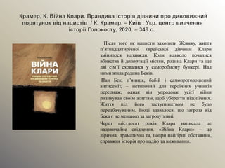 Після того як нацисти захопили Жовкву, життя
п’ятнадцятирічної єврейської дівчини Клари
змінилося назавжди. Коли навколо почалися
вбивства й депортації містян, родина Клари та ще
дві сім’ї сховалися у саморобному бункері. Над
ними жила родина Беків.
Пан Бек, п’яниця, бабій і самопроголошений
антисеміт, – нетиповий для героїчних учинків
персонаж, однак він упродовж усієї війни
ризикував своїм життям, щоб уберегти підопічних.
Життя під його заступництвом не було
передбачуваним. Іноді здавалося, що загроза від
Бека є не меншою за загрозу зовні.
Через шістдесят років Клара написала це
надзвичайне свідчення. «Війна Клари» – це
лірична, драматична та, попри найгірші обставини,
справжня історія про надію та виживання.
 