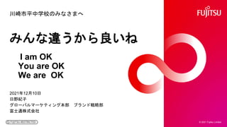 川崎市平中学校のみなさまへ
2021年12月10日
日野紀子
グローバルマーケティング本部 ブランド戦略部
富士通株式会社
© 2021 Fujitsu Limited
みんな違うから良いね
I am OK
You are OK
We are OK
 