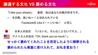 謙遜する文化 VS 褒める文化
「I like your shoes!」 直訳：私はあなたの靴が好きです。
→ その靴、良いね～！とほめられている
Facebookの Like it！＝ いいね！ と同じ
日本人の反応 「いえいえ、そんなことな...