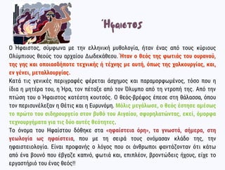 Ο Ήφαιστος, σύμφωνα με την ελληνική μυθολογία, ήταν ένας από τους κύριους
Ολύμπιους θεούς του αρχαίου Δωδεκάθεου. Ήταν ο θεός της φωτιάς του ουρανού,
της γης και οποιασδήποτε τεχνικής ή τέχνης με αυτή, όπως της χαλκουργίας, και,
εν γένει, μεταλλουργίας.
Κατά τις γενικές περιγραφές φέρεται άσχημος και παραμορφωμένος, τόσο που η
ίδια η μητέρα του, η Ήρα, τον πέταξε από τον Όλυμπο από τη ντροπή της. Από την
πτώση του ο Ήφαιστος κατέστη κουτσός. Ο θεός-βρέφος έπεσε στη θάλασσα, όπου
τον περισυνέλεξαν η Θέτις και η Ευρυνόμη. Μόλις μεγάλωσε, ο θεός έστησε αμέσως
το πρώτο του σιδηρουργείο στον βυθό του Αιγαίου, σφυρηλατώντας, εκεί, όμορφα
τεχνουργήματα για τις δύο αυτές θεότητες.
Το όνομα του Ηφαίστου δόθηκε στα «ηφαίστεια όρη», τα γνωστά, σήμερα, στη
γεωλογία ως ηφαίστεια, που με τη σειρά τους ονόμασαν κλάδο της, την
ηφαιστειολογία. Είναι προφανής ο λόγος που οι άνθρωποι φαντάζονταν ότι κάτω
από ένα βουνό που έβγαζε καπνό, φωτιά και, επιπλέον, βροντώδεις ήχους, είχε το
εργαστήριό του ένας θεός!!
Ήφαιστος
 