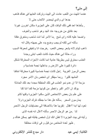 ‫متى؟‬ ‫إلى‬
:‫الكاتبة‬
‫عيد‬ ‫إيمي‬
‫اإللكتروني‬ ‫للنشر‬ ‫مبدع‬ ‫دار‬
‫فذهب‬ ‫هناك‬ ‫فى‬ ‫العابها‬ ‫وتركت‬ ‫البيت‬ ‫الى‬ ‫عادت‬ ‫اللعب‬ ‫من‬ ‫انتهت‬ ‫عندما‬
‫ال‬ ‫حتى‬ ‫االلعاب‬ ‫ليحضر‬ ‫والدي‬ ‫اى‬ ‫جدها‬
‫غيرنا‬ ‫اخرون‬ ‫سكان‬ ‫الجزيرة‬ ‫على‬ ‫كان‬ ‫الوقت‬ ‫ذلك‬ ‫ففى‬ ‫احد‬ ‫يأخذها‬ ,
ً
‫ف‬‫والخو‬ ‫شاحب‬ ‫وهو‬ ‫الجد‬ ‫عاد‬ ‫خروجه‬ ‫من‬ ‫دقائق‬ ‫بعد‬
‫هكذا‬ ‫ومتعرق‬ ‫شاحب‬ ‫انت‬ ‫لما‬ ‫االمر‬ ‫ما‬, ‫شبح‬ ‫راى‬ ‫كانه‬ ‫عليه‬ ‫واضحا‬
ً
‫ه‬‫ان‬ ‫وقال‬ ‫جبهته‬ ‫على‬ ‫يده‬ ‫وضع‬ ‫يجب‬ ‫لم‬ ‫لكنه‬ ‫امى‬ ‫سألته‬
‫السبب‬ ‫لمعرفة‬ ‫وشقيقى‬ ‫انا‬ ‫خرجت‬, ‫التعب‬ ‫ببعض‬ ‫يشعر‬ ‫النه‬ ‫لينام‬ ‫ذاهب‬
‫وجدنا‬ ‫ابنتى‬ ‫تلعب‬ ‫كانت‬ ‫حيث‬ ‫هناك‬ ‫ابي‬ ‫حالة‬ ‫وراء‬
‫تشكل‬ ‫المحترقة‬ ‫االجزاء‬ ‫كانت‬ ‫انما‬ ‫عادية‬ ‫بطريقة‬ ‫ليس‬ ‫محترق‬ ‫العشب‬
‫و‬ ‫خماسية‬ ً
‫ة‬‫نجم‬ ‫بداخلها‬ ‫و‬ ‫االرض‬ ‫على‬ ‫كبيرة‬ ‫دائرة‬
‫اخافنا‬ ‫محترقة‬ ‫كبيرة‬ ‫خماسية‬ ‫نجمة‬ ‫كانت‬ ‫اجل‬, ‫الغريبة‬ ‫الرموز‬ ‫بعض‬
ً
‫د‬‫مجر‬ ‫االمر‬ ‫بان‬ ‫شخص‬ ‫اى‬ ‫سيفكر‬ ‫ربما‬, ‫كثيرا‬ ‫المشهد‬
‫الحادثة‬ ‫تلك‬ ‫بعد‬ ‫مجددا‬ ‫المنطقة‬ ‫تلك‬ ‫فى‬ ‫العشب‬ ‫نمو‬ ‫عدم‬ ‫ان‬ ‫اال‬ ‫مزحة‬
ً
‫ا‬‫كن‬ ‫اننا‬ ‫كما‬ ‫مزحة‬ ‫كونها‬ ‫من‬ ‫واخطر‬ ‫اكبر‬ ‫االمر‬ ‫ان‬ ‫يؤكد‬
‫كانو‬ ‫وقتها‬ ‫الجزيرة‬ ‫سكنوا‬ ‫الذين‬ ‫االشخاص‬ ‫بعض‬ ‫بان‬ ‫علم‬ ‫على‬
ً
‫ال‬‫و‬ ‫الجزيرة‬ ‫تترك‬ ‫جعلك‬ ‫ما‬ ‫هذا‬ ‫هل‬ ‫سألته‬. ‫السحر‬ ‫يمارسون‬
‫االحمر‬ ‫الرجل‬ ‫مضايقات‬ ‫الى‬ ‫باالضافة‬ ‫هذا‬ ‫تقريبا‬: ‫فقال‬ ‫؟‬ ‫ابدا‬ ‫لها‬ ‫تعود‬
‫الذى‬ ‫نفسه‬ ‫انه‬ ‫قال‬ ‫؟‬ ‫سألته‬ ‫االحمر‬ ‫الرجل‬ ‫هو‬ ‫من‬. ‫لنا‬
‫و‬ ‫هناك‬ ‫يسكن‬ ‫فهو‬ ‫يقابله‬ ‫شخص‬ ‫اول‬ ‫انك‬ ‫تظن‬ ‫ال‬ ‫الجزيرة‬ ‫بيت‬ ‫فى‬ ‫رأيته‬
‫مختلفة‬ ‫اوقات‬ ‫فى‬ ‫و‬ ‫قبل‬ ‫من‬ ‫اشخاص‬ ‫لعدة‬ ‫ظهر‬ .
 