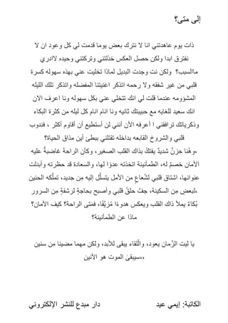 ‫متى؟‬ ‫إلى‬
:‫الكاتبة‬
‫عيد‬ ‫إيمي‬
‫اإللكتروني‬ ‫للنشر‬ ‫مبدع‬ ‫دار‬
‫ال‬ ‫ان‬ ‫وعود‬ ‫كل‬ ‫لي‬ ‫قدمت‬ ً
‫ا‬‫يوم‬ ‫بعض‬ ‫نترك‬ ‫ال‬ ‫انا‬ ‫عاهدتني‬ ‫يوم‬ ‫ذات‬
‫الادري‬ ‫وحيده‬ ‫وتركتني‬ ‫خذلتني‬ ‫العكس‬ ‫حصل‬ ‫ولكن‬ ‫ابدا‬ ‫نفترق‬
‫كسرة‬ ‫سهوله‬ ‫بهذه‬ ‫عني‬ ‫تخليت‬ ‫لماذا‬ ‫البديل‬ ‫وجدت‬ ‫نت‬ ‫ولكن‬ ‫ماالسبب؟‬
‫الليله‬ ‫تلك‬ ‫واتذكر‬ ‫المفضله‬ ‫اغنيتنا‬ ‫اتذكر‬ ‫رحمه‬ ‫وال‬ ‫شفقه‬ ‫غير‬ ‫من‬ ‫قلبي‬
‫االن‬ ‫اعرف‬ ‫ونا‬ ‫سهوله‬ ‫بكل‬ ً
‫ي‬‫عن‬ ‫تتخلي‬ ‫انك‬ ‫لي‬ ‫قلت‬ ‫عندما‬ ‫المشؤومه‬
‫البكاء‬ ‫كثرة‬ ‫من‬ ‫ليله‬ ‫كل‬ ‫انام‬ ‫انام‬ ‫ونا‬ ‫ثانيه‬ ‫حبيبتك‬ ‫مع‬ ‫للغايه‬ ‫سعيد‬ ‫انك‬
‫فندوب‬ ، ‫أكثر‬ ‫أقاوم‬ ‫أن‬ ‫أستطيع‬ ‫لن‬ ‫أنني‬ ‫األن‬ ‫أعرفه‬ ‫ا‬ ‫ترافقني‬ ‫وذكرياتك‬
ً
‫؟‬‫الحياة‬ ‫مذاق‬ ‫أين‬ ‫ببطئ‬ ‫تقتلني‬ ‫بداخله‬ ‫القابعه‬ ‫ًروخ‬
‫ش‬‫وال‬ ‫قلبي‬
ً
‫ه‬‫علي‬ ً
‫غاضبة‬ ً
َ‫ة‬‫الراح‬ ‫وكأن‬ ،‫الصغير‬ ‫القلب‬ ‫بذاك‬ ًُ‫يفتك‬ ً
‫شديد‬ ً
‫حزن‬ ‫ُنا‬‫ه‬‫و‬،
‫وأبدلت‬ ‫حظرته‬ ‫قد‬ ‫والسعادة‬ ،‫لها‬ ‫ا‬‫عدو‬ ‫اتخذته‬ ‫الطمأنينة‬ ،‫له‬ ً
‫خصم‬ ‫األمان‬
‫الحنين‬ ‫كه‬َّ‫تمل‬ ،‫جديد‬ ‫ن‬ِ‫م‬ ‫إليه‬ ‫ل‬َّ‫يتسل‬ ‫األمل‬ ‫من‬ ً
‫عاع‬ُ‫ش‬‫ل‬ ‫قلبي‬ ‫اشتاق‬ ،‫عنوانها‬
‫السرور‬ ‫ن‬ِ‫م‬ ً
‫لرشفة‬ ً
‫بحاجة‬ ‫وأصبح‬ ‫قلبي‬ ًُ‫حلق‬ ًَّ‫جف‬ ،‫السكينة‬ ‫ن‬ِ‫م‬ ً
‫لبعض‬،
‫األمان؟‬ ‫كيف‬ ‫الراحة؟‬ ‫تى‬َ‫م‬‫ف‬ ،‫ا‬‫َّف‬‫ي‬‫ز‬ُ‫م‬ ‫ا‬‫هدوء‬ ‫ويعكس‬ ‫القلب‬ ‫ذاك‬ ‫يمأل‬ ً
‫ُكاء‬‫ب‬
ً
‫؟‬‫الطمأنينة‬ ‫عن‬ ‫ماذا‬
‫سنين‬ ‫ن‬ِ‫م‬ ‫مضينا‬ ‫مهما‬ ‫ولكن‬ ،‫لألبد‬ ‫يبقى‬ ‫لقاء‬‫وال‬ ،‫يعود‬ ‫مان‬‫الز‬ ‫ليت‬ ‫يا‬
‫األنين‬ ‫هو‬ ‫الموت‬ ً
‫سيبقى‬،،
 