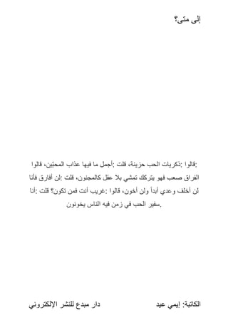 ‫متى؟‬ ‫إلى‬
:‫الكاتبة‬
‫عيد‬ ‫إيمي‬
‫اإللكتروني‬ ‫للنشر‬ ‫مبدع‬ ‫دار‬
‫قالوا‬ ،‫ين‬‫المحب‬ ‫عذاب‬ ‫فيها‬ ‫ما‬ ‫أجمل‬: ‫قلت‬ ،‫حزينة‬ ‫الحب‬ ‫ذكريات‬: ‫قالوا‬:
‫فأنا‬ ‫أفارق‬ ‫لن‬: ‫قلت‬ ،‫كالمجنون‬ ً
‫ل‬‫عق‬ ‫بال‬ ‫تمشي‬ ‫يتركك‬ ‫فهو‬ ‫صعب‬ ‫الفراق‬
‫أنا‬: ‫قلت‬ ‫تكون؟‬ ‫فمن‬ ‫أنت‬ ‫غريب‬: ‫قالوا‬ ،‫أخون‬ ‫ولن‬ ً
‫أبدا‬ ‫وعدي‬ ‫أخلف‬ ‫لن‬
‫يخونون‬ ‫الناس‬ ‫فيه‬ ‫زمن‬ ‫في‬ ‫الحب‬ ‫سفير‬.
 