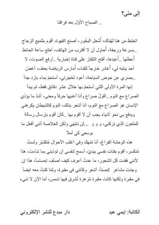 ‫متى؟‬ ‫إلى‬
:‫الكاتبة‬
‫عيد‬ ‫إيمي‬
‫اإللكتروني‬ ‫للنشر‬ ‫مبدع‬ ‫دار‬
‫فراقنا‬ ‫بعد‬ ‫ل‬‫األو‬ ‫الصباح‬ ..
‫الزجاج‬ ‫بتلميع‬ ‫أقوم‬ ،‫القهوة‬ ‫أصنع‬ ،‫ور‬ُ‫خ‬‫ًب‬
‫ل‬‫ا‬ ‫شعل‬ُ‫أ‬ ،‫ناك‬ُ‫ه‬‫ل‬ ‫هنا‬ ‫من‬ ‫ط‬‫اتخب‬
‫الحائط‬ ‫ساعة‬ ‫أخلع‬ ،‫الهاتف‬ ‫من‬ ‫أقترب‬ ‫ال‬ ‫أن‬ ‫حاول‬ُ‫أ‬ ،‫ورجفة‬ ‫بسرعة‬..
‫ال‬ ،‫الصوت‬ ‫أرفع‬.. ‫إخبارية‬ ‫قناة‬ ‫على‬ ‫التلفاز‬ ‫أفتح‬ ،‫عيدها‬ُ‫أ‬.. ‫عطلها‬ُ‫أ‬
ً
‫أغض‬ ،‫بعنف‬ ‫الرياضة‬ ‫مارس‬ُ‫أ‬ ،‫للفناء‬ ً
‫خارجا‬ ‫غادر‬ُ‫أ‬ ،‫لي‬ ‫ينتبه‬ ‫أحد‬
ً
‫جدا‬ ‫بارد‬ ‫بماء‬ ً
‫أستحم‬ ،‫جرتي‬ُ‫ح‬‫ل‬ ‫أعود‬ ،‫السباحة‬ ‫حوض‬ ‫عن‬ ‫بصري‬..
‫يبدأ‬ ‫ثم‬ ،‫فقط‬ ‫دقائق‬ ‫عشر‬ ‫خالل‬ ‫بها‬ ً
‫أستحم‬ ‫اللتي‬ ‫األولى‬ ‫المرة‬ ‫إنها‬
‫يؤذي‬ ‫ما‬ ً
‫أشد‬ ،‫ومعنى‬ ً
‫حرفا‬ ‫أعنيها‬ ‫وأنا‬ ‫صراع‬ ً
ُ‫ل‬‫أقو‬.. ‫النوم‬ ‫مع‬ ‫الصراع‬
‫يكرهني‬ ‫كالشيطان‬ ‫النوم‬ ،‫بذلك‬ ‫أشعر‬ ‫أنا‬ ،‫النوم‬ ‫مع‬ ‫الصراع‬ ‫هو‬ ‫اإلنسان‬
‫رسالة‬ ‫بإرسال‬ ‫أقوم‬ ‫كأن‬.. ‫بها‬ ‫أقوم‬ ‫ال‬ ‫أن‬ ‫يجب‬ ‫أشياء‬ ‫نحو‬ ‫بي‬ ‫ويدفع‬
‫ما‬ ‫أفعل‬ ‫أنني‬ ‫الخالصة‬ ‫ولكن‬ ‫ننتهي‬ ‫لن‬... ‫و‬ ‫و‬ ‫و‬ ،‫تركني‬ ‫الذي‬ ‫للملعون‬
ً
‫أل‬‫أم‬ ‫كي‬ ‫بوسعي‬
ًُ‫ولست‬ ‫ر‬ِ‫تكس‬ُ‫م‬ ‫األحوال‬ ‫أغلب‬ ‫وفي‬ ‫نهك‬ُ‫م‬ ‫أنا‬ ،‫الفراغ‬ ‫الوحشة‬ ‫هذه‬
‫هذا‬ ،‫شاءت‬ ‫بما‬ ‫تؤذيني‬ ‫أن‬ ‫لنفسي‬ ‫أسمح‬ ،‫بيدي‬ ‫نفسي‬ ‫بفتات‬ ‫أقوم‬ ،‫نكسر‬ُ‫م‬
‫إن‬ ‫هذا‬ ،‫إحساسا‬ ‫ف‬‫أصن‬ ‫كيف‬ ‫أعرف‬ ًُ‫عدت‬ ‫ما‬ ،‫ًعور‬
‫ش‬‫ال‬ ‫كل‬ ‫فقدت‬ ‫ألنني‬
ً
‫ايضا‬ ‫معه‬ ًُ‫كنت‬ ‫ا‬‫ولم‬ ،‫مقبرة‬ ‫في‬ ‫وكأنني‬ ‫أشعر‬ ،‫!حسنا‬ ‫مشاعر‬ ‫وجدت‬
‫أما‬ ،‫شمس‬ ‫فيها‬ ‫شرق‬ُ‫ت‬ ‫زهرة‬ُ‫م‬ ‫مقبرة‬ ‫كانت‬ ‫ولكنها‬ ‫مقبرة‬ ‫في‬
‫اآلن‬
‫شيء‬ ‫ال‬
 