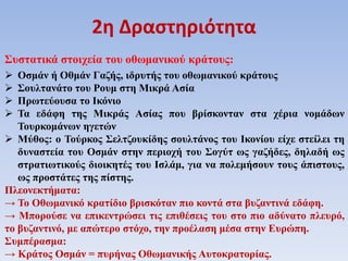 Συστατικά στοιχεία του οθωμανικού κράτους:
 Οσμάν ή Οθμάν Γαζής, ιδρυτής του οθωμανικού κράτους
 Σουλτανάτο του Ρουμ στη Μικρά Ασία
 Πρωτεύουσα το Ικόνιο
 Τα εδάφη της Μικράς Ασίας που βρίσκονταν στα χέρια νομάδων
Τουρκομάνων ηγετών
 Μύθος: ο Τούρκος Σελτζουκίδης σουλτάνος του Ικονίου είχε στείλει τη
δυναστεία του Οσμάν στην περιοχή του Σογύτ ως γαζήδες, δηλαδή ως
στρατιωτικούς διοικητές του Ισλάμ, για να πολεμήσουν τους άπιστους,
ως προστάτες της πίστης.
Πλεονεκτήματα:
→ Το Οθωμανικό κρατίδιο βρισκόταν πιο κοντά στα βυζαντινά εδάφη.
→ Μπορούσε να επικεντρώσει τις επιθέσεις του στο πιο αδύνατο πλευρό,
το βυζαντινό, με απώτερο στόχο, την προέλαση μέσα στην Ευρώπη.
Συμπέρασμα:
→ Κράτος Οσμάν = πυρήνας Οθωμανικής Αυτοκρατορίας.
2η Δραστηριότητα
 