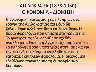 ΑΓΓΛΟΚΡΑΤΙΑ (1878-1960)
ΟΙΚΟΝΟΜΙΑ - ΔΙΟΙΚΗΣΗ
Η οικονομική κατάσταση των Κυπρίων στα
χρόνια της Αγγλοκρατίας όχι μόνο δε
βελτιώθηκε αλλά αντίθετα επιδεινώθηκε. Η
βαριά φορολογία που υπήρχε στα χρόνια της
Τουρκοκρατίας εξακολούθησε σχεδόν
αναλλοίωτη. Επειδή η Αγγλία είχε συμφωνήσει
να πληρώνει φόρο υποτελείας στην Τουρκία για
την κατοχή της Κύπρου επιβλήθηκε στους
κατοίκους επιπλέον φορολογία. Η οικονομική
εξαθλίωση προκαλούσε τη δυσφορία των
Κυπρίων.
 