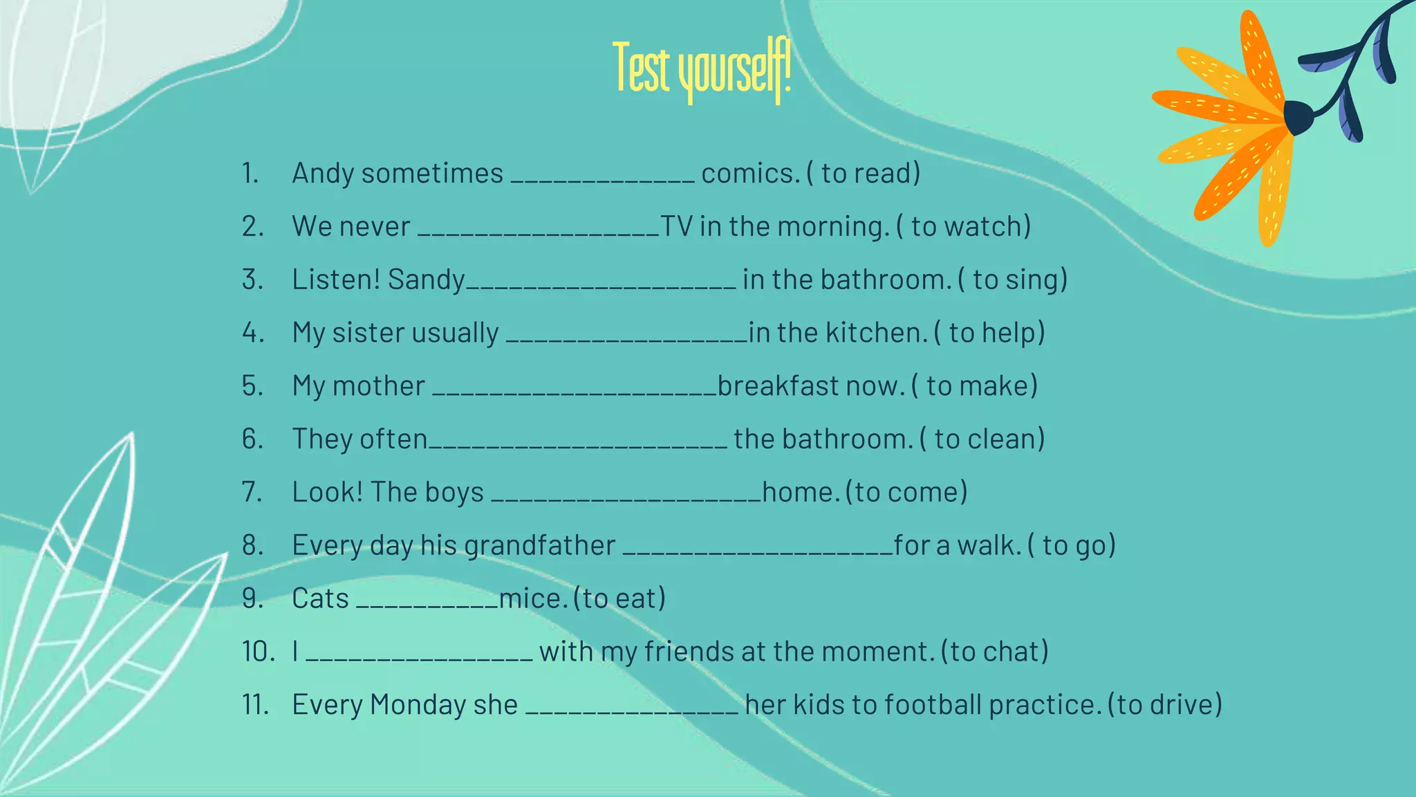 1. Andy sometimes _____________ comics. ( to read)
2. We never _________________TV in the morning. ( to watch)
3. Listen! Sandy___________________ in the bathroom. ( to sing)
4. My sister usually _________________in the kitchen. ( to help)
5. My mother ____________________breakfast now. ( to make)
6. They often_____________________ the bathroom. ( to clean)
7. Look! The boys ___________________home. (to come)
8. Every day his grandfather ___________________for a walk. ( to go)
9. Cats __________mice. (to eat)
10. I ________________ with my friends at the moment. (to chat)
11. Every Monday she _______________ her kids to football practice. (to drive)
Testyourself!
 