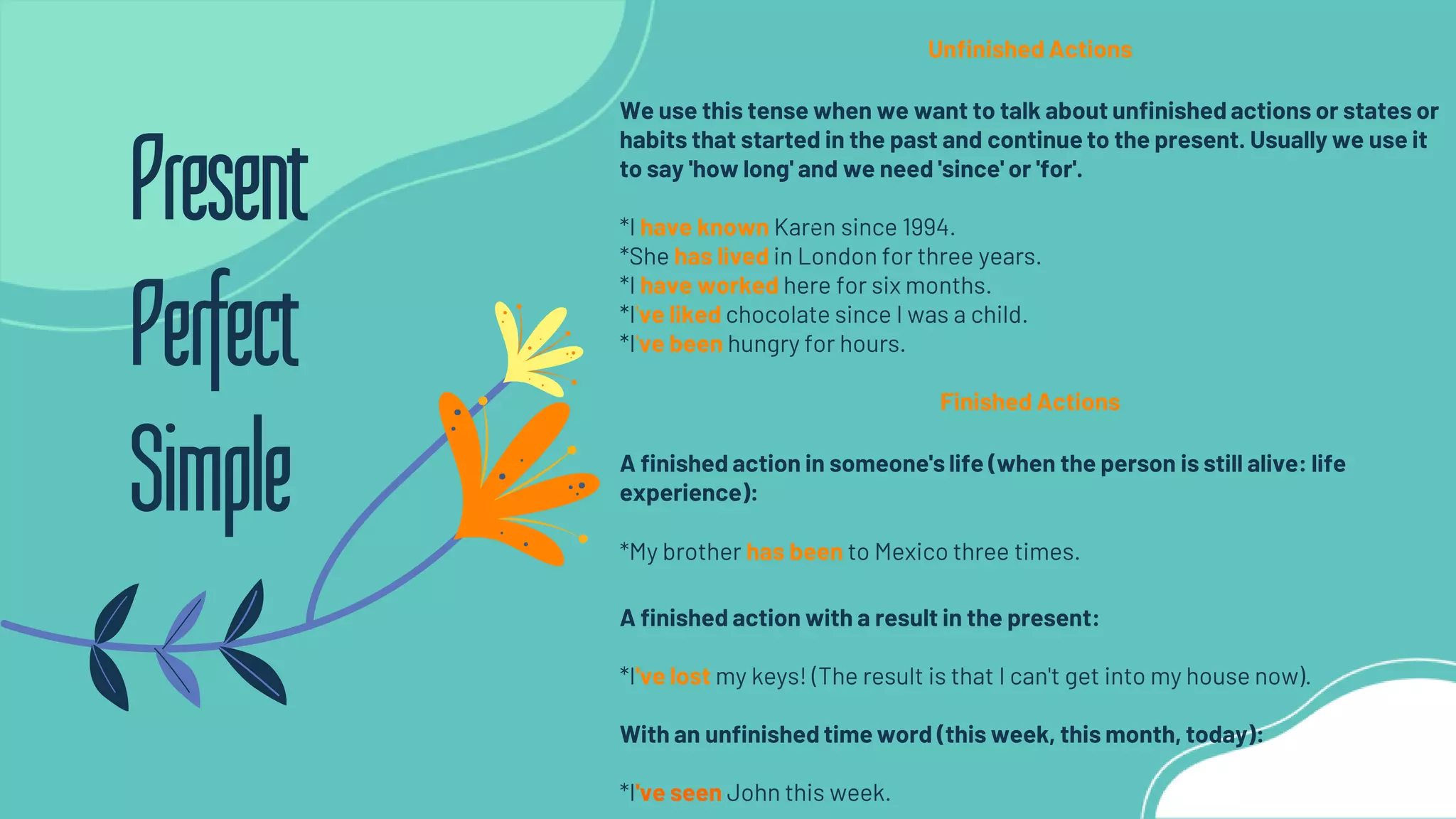 Unfinished Actions
We use this tense when we want to talk about unfinished actions or states or
habits that started in the past and continue to the present. Usually we use it
to say 'how long' and we need 'since' or 'for'.
*I have known Karen since 1994.
*She has lived in London for three years.
*I have worked here for six months.
*I've liked chocolate since I was a child.
*I've been hungry for hours.
Finished Actions
A finished action in someone's life (when the person is still alive: life
experience):
*My brother has been to Mexico three times.
A finished action with a result in the present:
*I've lost my keys! (The result is that I can't get into my house now).
With an unfinished time word (this week, this month, today):
*I've seen John this week.
Present
Perfect
Simple
 