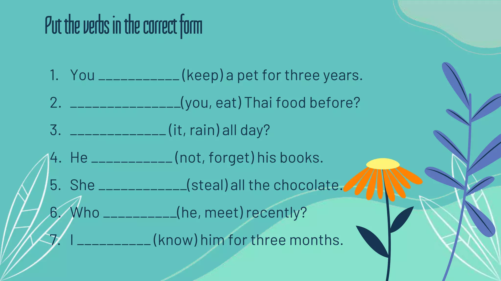1. You ___________ (keep) a pet for three years.
2. _______________(you, eat) Thai food before?
3. _____________ (it, rain) all day?
4. He ___________ (not, forget) his books.
5. She ____________(steal) all the chocolate.
6. Who __________(he, meet) recently?
7. I __________ (know) him for three months.
Puttheverbsinthecorrectform
 