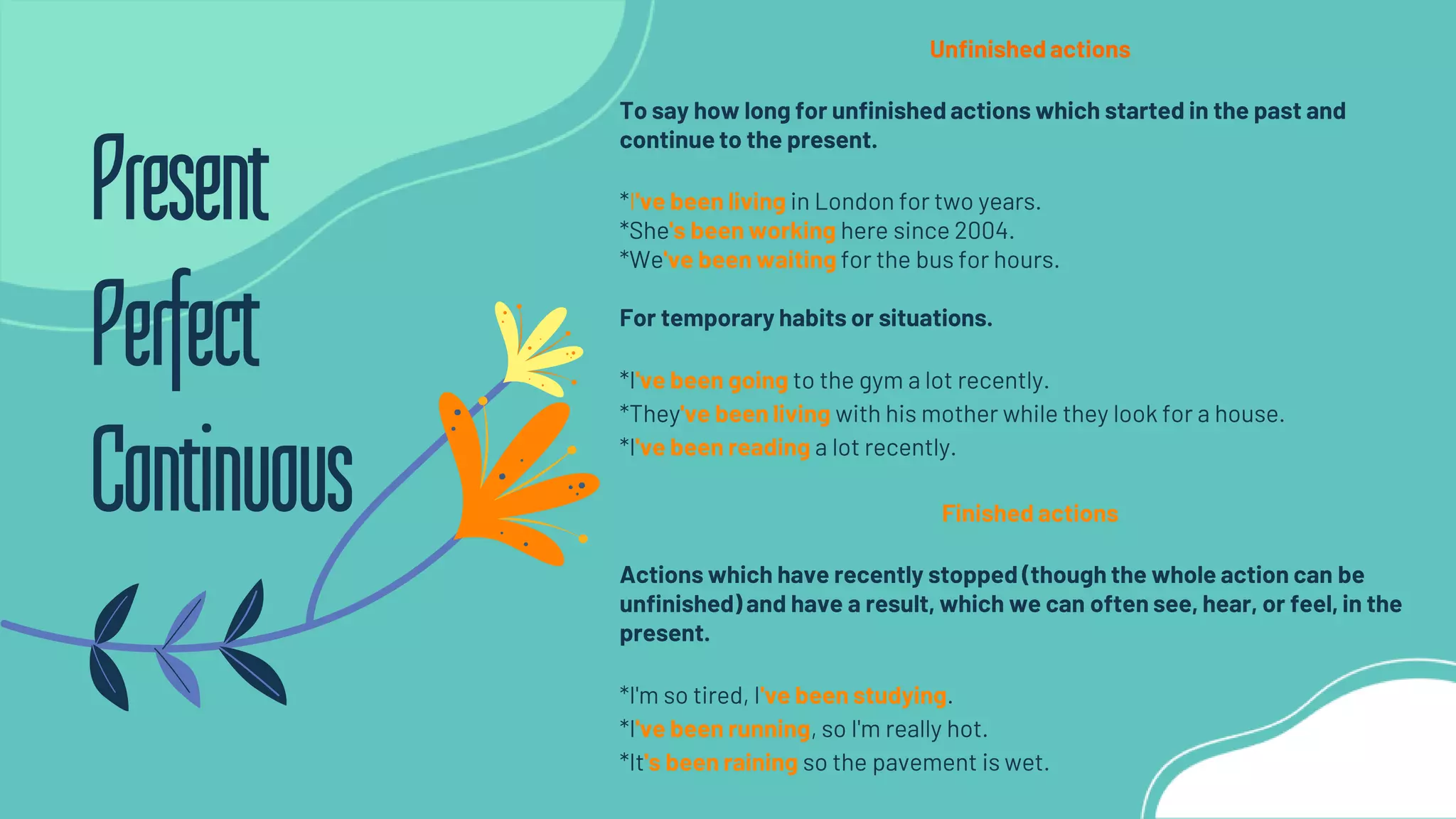Unfinished actions
To say how long for unfinished actions which started in the past and
continue to the present.
*I've been living in London for two years.
*She's been working here since 2004.
*We've been waiting for the bus for hours.
For temporary habits or situations.
*I've been going to the gym a lot recently.
*They've been living with his mother while they look for a house.
*I've been reading a lot recently.
Finished actions
Actions which have recently stopped (though the whole action can be
unfinished) and have a result, which we can often see, hear, or feel, in the
present.
*I'm so tired, I've been studying.
*I've been running, so I'm really hot.
*It's been raining so the pavement is wet.
Present
Perfect
Continuous
 
