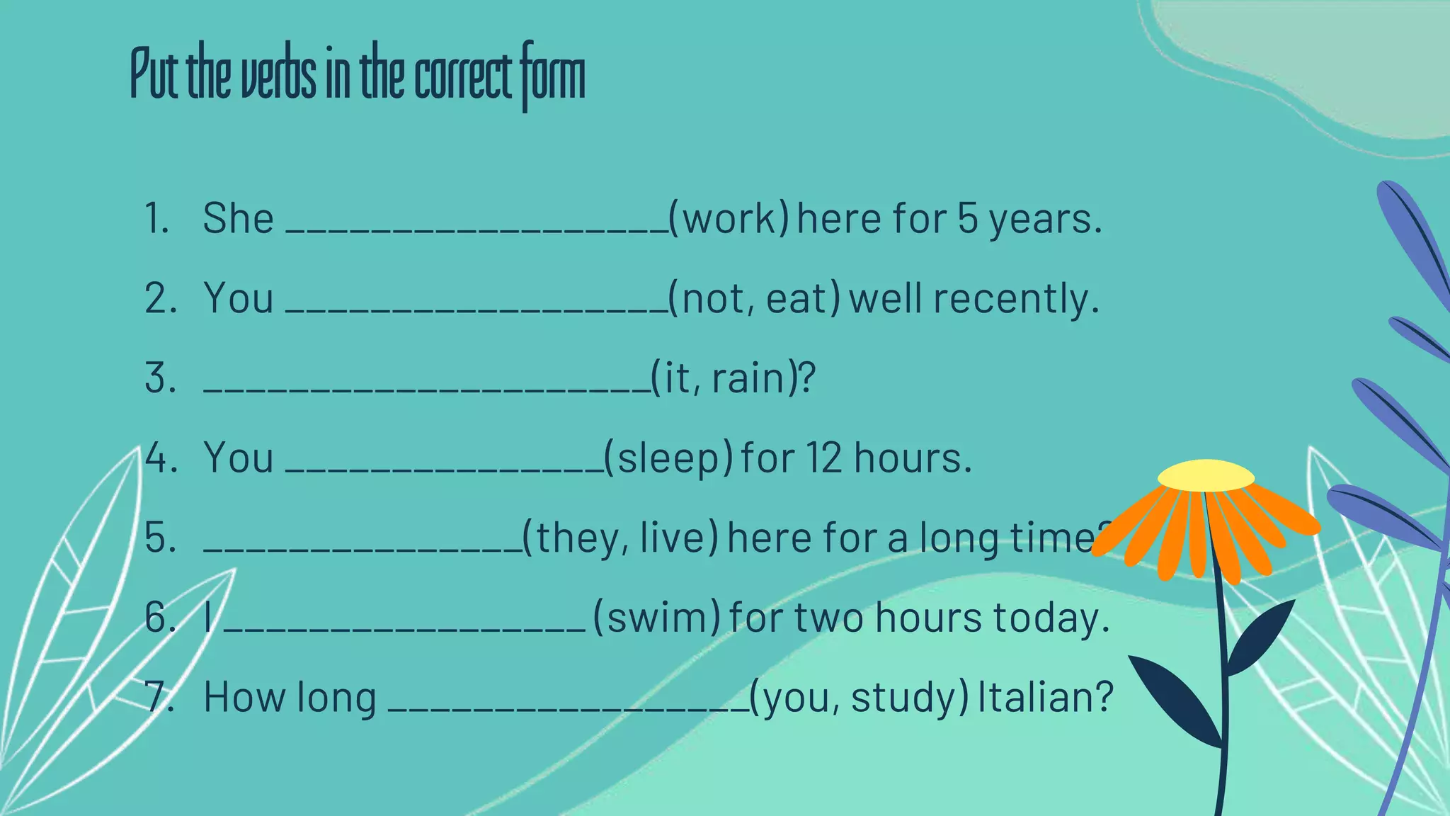 1. She __________________(work) here for 5 years.
2. You __________________(not, eat) well recently.
3. _____________________(it, rain)?
4. You _______________(sleep) for 12 hours.
5. _______________(they, live) here for a long time?
6. I _________________ (swim) for two hours today.
7. How long _________________(you, study) Italian?
Puttheverbsinthecorrectform
 