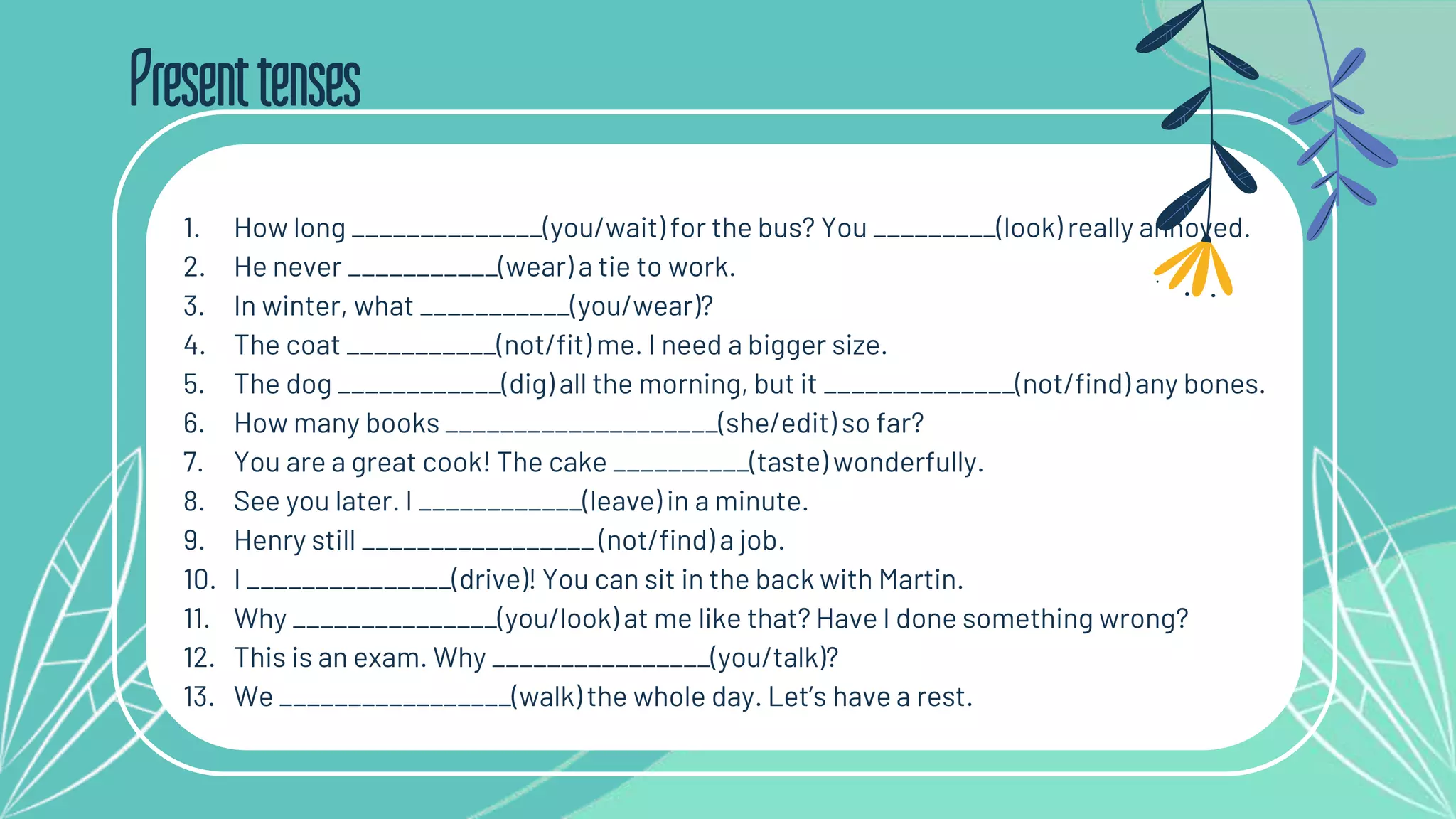 Presenttenses
1. How long ______________(you/wait) for the bus? You _________(look) really annoyed.
2. He never ___________(wear) a tie to work.
3. In winter, what ___________(you/wear)?
4. The coat ___________(not/fit) me. I need a bigger size.
5. The dog ____________(dig) all the morning, but it ______________(not/find) any bones.
6. How many books ____________________(she/edit) so far?
7. You are a great cook! The cake __________(taste) wonderfully.
8. See you later. I ____________(leave) in a minute.
9. Henry still _________________ (not/find) a job.
10. I _______________(drive)! You can sit in the back with Martin.
11. Why _______________(you/look) at me like that? Have I done something wrong?
12. This is an exam. Why ________________(you/talk)?
13. We _________________(walk) the whole day. Let’s have a rest.
 
