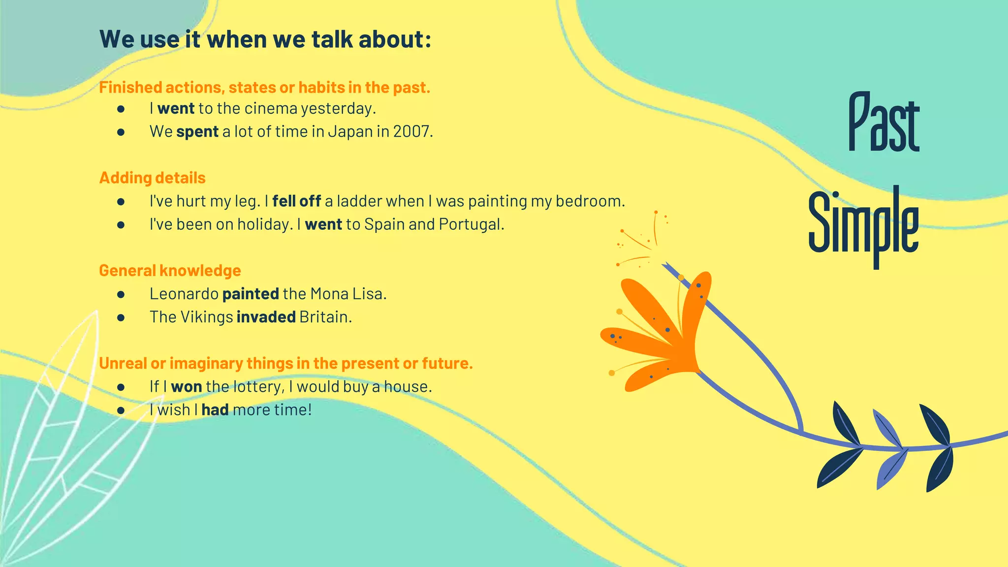 We use it when we talk about:
Finished actions, states or habits in the past.
● I went to the cinema yesterday.
● We spent a lot of time in Japan in 2007.
Adding details
● I've hurt my leg. I fell off a ladder when I was painting my bedroom.
● I've been on holiday. I went to Spain and Portugal.
General knowledge
● Leonardo painted the Mona Lisa.
● The Vikings invaded Britain.
Unreal or imaginary things in the present or future.
● If I won the lottery, I would buy a house.
● I wish I had more time!
Past
Simple
 