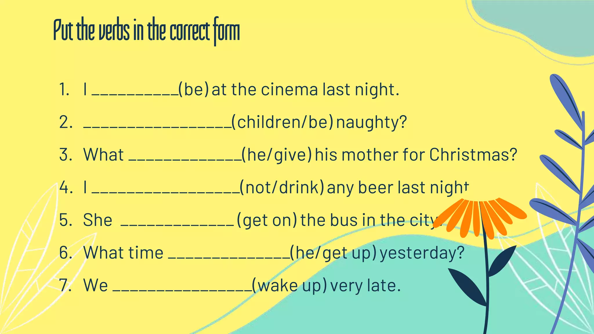 1. I __________(be) at the cinema last night.
2. _________________(children/be) naughty?
3. What _____________(he/give) his mother for Christmas?
4. I _________________(not/drink) any beer last night.
5. She _____________ (get on) the bus in the city.
6. What time ______________(he/get up) yesterday?
7. We ________________(wake up) very late.
Puttheverbsinthecorrectform
 